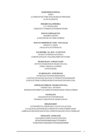 33
WALTER BELTRÁN ESPINOSA
ESPAÑA
LAORDENACIONDEL TURISMORURALENAREASDEOFERTAMASIVA.
ELCASODELANZAROTE.
MOHAMED OUALI BENDJEBLA
E.G.T. CENTREALGERIE
DURABILITEDUTOURISMEETLEPROBLEMESECURITAIRE.
FRANCISCA BENNASARTOUS
PARLEMENTO EUROPEO
LAUNIONEUROPEAYELTURISMOSOSTENIBLE.
FRANCISCO BERMUDEZ DE CASTRO -TANIA SALGAR
INPRODUCTS.L.ESPAÑA
POBLADOECOLOGICOINTEGRALP.E.I.
PAULBEWSHER - M.L. HUGO - P.S. HATTINGH
UNIVERSITYOFPRETORIA SOUTHAFRICA
ASCIENTIFICAPPROACHTOTRAILDEVELOPMENT INECOTOURISM.
EDUARDO BLANCO - RODOLFO LIZANO
INSTITUTOCOSTARRICENSE DETURISMO COSTA RICA
TURISMOYDESARROLLOSOSTENIBLE:
LAFUNCIONESTATAL.
RICARDO BLANCO - JAVIER BENAYAS
UNIVERSIDADAUTONOMADE MADRID ESPAÑA
LOSESTUDIOSDECAPACIDADDEACOGIDA YSUCONTRIBUCIONPARAESTABLECER
MODELOSDETURISMOSOSTENIBLEENESPACIOSNATURALESYENELMEDIORURAL
JAVIER BLANCO HERRANZ - EDUARDO FAYOS SOLA
GOBIERNOVASCO - OMT ESPAÑA
ESTRATEGIASEINSTRUMENTOSDEORDENACIONNORMATIVAPARAEL TURISMOSOSTENIBLE
SYLVIE BLANGY
CONSULTANTE EN ECOTOURISME FRANCE
SUSTAINABLETOURISMINEUROPE:AMARKETAPPROACH.
BERNARD BORNET
GOUVERNEMENTDE LAREPUBLIQUE ET CANTON DUVALAIS SUISSE
LAPOLITIQUEDELAMONTAGNEDANSLAPERSPECTIVEDUDEVELOPPEMENTDURABLE:
L’EXEMPLEDEL’ESPACEMONT-BLANCETDELA CONVENTION DESALPESPOURLETOURISMEALPIN.
PARTHA BOSE -ANUPAM GOSH
ASIAN MARINE CONSERVATIONASSOCIATIONINDIA
MITTIGATTINGENVIRONMENTALIMPACTBYTRANSFEROF
TOURISMTECHNOLOGIESAMEANSOFSUSTAINABLEPARTNERSHIP.
 