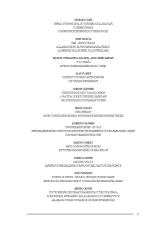 35
GEORGES CAZES
BUREAU INTERNATIONALDU TOURISME SOCIAL BELGIQUE
TOURISMEDURABLE:
CONCEPTIONSET EXIGENCESDUTOURISMESOCIAL.
JOHN CELECIA
MAB - UNESCO FRANCE
ELLLAMADODERIO,ELPROGRAMAMABDELAUNESCO,
LASRESERVASDELABIOSFERAYLA SOSTENIBILIDAD.
MANUELCENDAGORTA-GALARZA- GUILLERMO GALVAN
I.T.E.R.ESPAÑA
EFFECTSOFRENEVABLEENERGIESONTOURISM.
ALAN CLARKE
UNIVERSITY OF DERBY UNITED KINGDOM
CULTUREANDSUSTAINABILITY.
GORDON CLIFFORD
CONSULTINGANDAUDIT CANADACANADA
APRACTICAL GUIDETOTHEDEVELOPMENTAND
USEOFINDICATORSOFSUSTAINABLETOURISM.
SERGE COLLET
CNRS GERMANY
USAGESTOURISTIQUESETMODESD’APPROPRIATIONDESRESSOURCESNATURELLES.
ROBERTO COLOMBO
JOINT RESEARCH CENTRE - UE ITALY
RENEVABLEENERGIESINTOURISTICBUILDINGSWITHINTHEFRAMENWORKOFSUSTAINABLEDEVELOPMENT:
EUROPEANCOMMISSIONINITIATIVES.
MARTYN COMLEY
PANOS LONDON UNITED KINGDOM
ECOTOURISMPARADISEGAINED,ORPARADISELOST.
PAMELACOOPER
EARTHWATCH U.S.A
EARTHWATCH-THECHALLENGEOFIMPROVINGTHEQUALITYOFLIFEOFEARTH.
JOSE CREMADES
COUNCILOF EUROPE - CULTURAL HERITAGE DIVISION FRANCE
ARCHITECTURALHERITAGESOURCEOFTOURISTICANDECONOMICDEVELOPMENT.
ARTURO CROSBY
CENTRO EUROPEO DE FORMACIONAMBIENTALY TURISTICAESPAÑA
ELECOTURISMO,INSTRUMENTOPARAELDESARROLLOYCONSERVACIONDE
LASAREASNATURALESYRURALESDELOSPAISESENDESARROLLO.
 