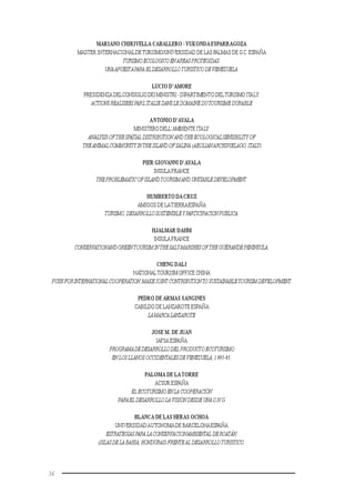 36
MARIANO CHIRIVELLA CABALLERO -YUKONDAESPARRAGOZA
MASTER INTERNACIONALDETURISMO/UNIVERSIDAD DE LAS PALMAS DE G.C.ESPAÑA
TURISMOECOLOGICOENAREASPROTEGIDAS:
UNAAPUESTAPARAELDESARROLLOTURISTICODEVENEZUELA.
LUCIO D’AMORE
PRESIDENZA DELCONSIGLIODEIMINISTRI-DIPARTIMENTO DELTURISMO ITALY
ACTIONSREALISEESPARL’ITALIEDANSLEDOMAINEDUTOURISMEDURABLE
ANTONIO D’AYALA
MINISTERO DELL’AMBIENTE ITALY
ANALYSISOFTHESPATIAL DISTRIBUTION ANDTHEECOLOGICALSENSIBILITYOF
THEANIMALCOMMUNITYINTHEISLANDOFSALINA (AEOLIANARCHIPIELAGO,ITALY)
PIER GIOVANNI D’AYALA
INSULA FRANCE
THEPROBLEMATICOFISLANDTOURISMAND UNSTABLEDEVELOPMENT.
HUMBERTO DACRUZ
AMIGOS DE LATIERRAESPAÑA
TURISMO,DESARROLLOSOSTENIBLEYPARTICIPACIONPUBLICA.
HJALMAR DAHM
INSULA FRANCE
CONSERVATIONANDGREENTOURISMINTHESALT-MARSHESOFTHEGUÉRANDEPENINSULA.
CHENG DALI
NATIONALTOURISM OFFICE CHINA
PUSHFORINTERNATIONALCOOPERATION,MAKEJOINT CONTRIBUTIONTOSUSTAINABLETOURISMDEVELOPMENT.
PEDRO DE ARMAS SANGINES
CABILDO DE LANZAROTE ESPAÑA
LAMARCALANZAROTE
JOSE M. DE JUAN
IAFSA ESPAÑA
PROGRAMADEDESARROLLODEL PRODUCTOECOTURISMO
ENLOSLLANOSOCCIDENTALESDEVENEZUELA,1.993-95.
PALOMA DE LATORRE
ACSUR ESPAÑA
ELECOTURISMOENLACOOPERACIÓN
PARAEL DESARROLLOLA VISIÓNDESDEUNAO.N.G.
BLANCA DE LAS HERAS OCHOA
UNIVERSIDADAUTONOMADE BARCELONAESPAÑA
ESTRATEGIASPARALACONSERVACIONAMBIENTALDEROATÁN,
(ISLASDELABAHIA,HONDURAS)FRENTEALDESARROLLOTURISTICO.
 