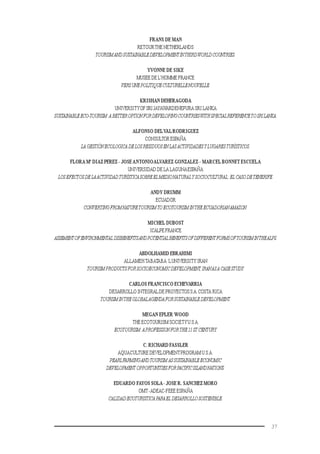 37
FRANS DE MAN
RETOURTHE NETHERLANDS
TOURISMANDSUSTAINABLEDEVELOPMENTINTHIRDWORLDCOUNTRIES.
YVONNE DE SIKE
MUSEE DE L’HOMME FRANCE
VERSUNEPOLITIQUECULTURELLENOUVELLE.
KRISHAN DEHERAGODA
UNIVERSITYOFSRIJAYAWARDENEPURA SRI LANKA
SUSTAINABLEECO-TOURISM:ABETTEROPTIONFORDEVELOPINGCOUNTRIESWITHSPECIALREFERENCETOSRILANKA.
ALFONSO DELVALRODRIGUEZ
CONSULTOR ESPAÑA
LAGESTIÓNECOLOGICADELOSRESIDUOSENLASACTIVIDADESYLUGARESTURÍSTICOS.
FLORA Mª DIAZ PEREZ - JOSEANTONIOALVAREZ GONZALEZ - MARCEL BONNET ESCUELA
UNIVERSIDAD DE LA LAGUNAESPAÑA
LOSEFECTOSDELAACTIVIDADTURÍSTICASOBREEL MEDIONATURALY SOCIOCULTURAL:EL CASODETENERIFE.
ANDY DRUMM
ECUADOR
CONVERTINGFROMNATURETOURISMTOECOTOURISMINTHEECUADORIANAMAZON.
MICHEL DUBOST
ICALPE FRANCE
ASSEMENTOFENVIRONMENTALDISBENEFITSANDPOTENTIALBENEFITSOFDIFFERENTFORMSOFTOURISMINTHEALPS.
ABDOLHAMID EBRAHIMI
ALLAMEHTABATABA ´LUNIVERSITY IRAN
TOURISMPRODUCTSFORSOCIOECONOMICDEVELOPMENT,IRANASACASESTUDY.
CARLOS FRANCISCO ECHEVARRIA
DESARROLLO INTEGRALDE PROYECTOSS.A.COSTA RICA
TOURISMINTHEGLOBALAGENDAFORSUSTAINABLEDEVELOPMENT.
MEGAN EPLER WOOD
THE ECOTOURISM SOCIETYU.S.A.
ECOTOURISM:APROFESSIONFORTHE21ST CENTURY.
C. RICHARD FASSLER
AQUACULTURE DEVELOPMENTPROGRAM U.S.A.
PEARLFARMINGANDTOURISM ASSUSTAINABLEECONOMIC
DEVELOPMENT OPPORTUNITIESFORPACIFICISLANDNATIONS.
EDUARDO FAYOS SOLA- JOSE R. SANCHEZ MORO
OMT-ADEAC-FEEE ESPAÑA
CALIDADECOTURISTICAPARAEL DESARROLLOSOSTENIBLE.
 