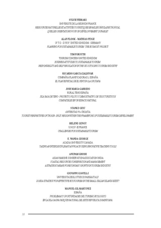 38
SYLVIE FERRARI
UNIVERSITE DE LA REUNION FRANCE
RESSOURCESNATURELLESETACTIVITÉSTOURISTIQUESENMILIEUINSULAIRETROPICAL:
QUELLESORIENTATIONSPOURUNDÉVELOPPEMENT DURABLE?
ALAN FLOOK - MATHIAS FEIGE
I.F.T.O.-D.W.I.F. UNITED KINGDOM - GERMANY
PLANNINGFORSUSTAINABLETOURISM:THEECOMOST PROJECT.
TIM FORSYTH
TOURISM CONCERN UNITED KINGDOM
BUSINESSATTITUDESTOSUSTAINABLETOURISM:
RESPONSIBILITYANDSELFREGULATIONINTHEUKOUTGOINGTOURISMINDUSTRY
RICARDO GARCIA ZALDIVAR
COMPAÑIA PLANIFICADORAS.L.ESPAÑA
EL PLANESPECIALDEEL RINCON(LAOROTAVA)
JOSE MARIA GARRIDO
RURALTENO ESPAÑA
ISLABAJADETENO-PROYECTOPILOTOYDEMOSTRATIVODEUSOSTURISTICOS
COMPATIBLESENUNESPACIONATURAL.
STANKO GEIC
«INTERSTAS 95» CROATIA
TOURISTPERSPECTIVESOFTROGIR-SPLIT REGIONWITHINTHEFRAMEWORKOFSUSTAINABLETOURISMDEVELOPMENT.
HELENE GENOT
U.N.E.P.-IE FRANCE
CHALLENGESFORSUSTAINABLETOURISM
E. WANDA GEORGE
ACADIA UNIVERSITY CANADA
TAKINGANINTERDISCIPLINARYAPPROACHUSINGINNOVATIVETEACHINGTOOLS
ANUPAM GHOSH
ASIAN MARINE CONSERVATIONASSOCIATIONINDIA
COASTAL RESOURCESCONSERVATIONANDMANAGEMENT.
ASTRATEGICMEANSFORECONOMICGROWTHINTOURISMINDUSTRY.
GIOVANNI GIAVELLI
UNIVERSITADEGLISTUDIDIPARMAITALY
DOESASTRATEGYFOREFFECTIVEECOTOURISMINTHESMALLITALIANISLANDSEXIST?
MANUELGILMARTINEZ
ESPAÑA
PROBLEMASYOPORTUNIDADESDELTURISMOECOLOGICO
ENLAISLA SAONAPARQUENACIONALDELESTEREPUBLICADOMINICANA.
 