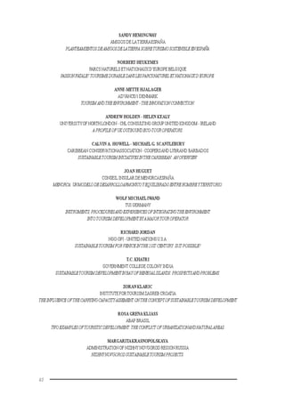 40
SANDY HEMINGWAY
AMIGOS DE LATIERRAESPAÑA
PLANTEAMIENTOS DEAMIGOSDELATIERRA SOBRETURISMOSOSTENIBLEENESPAÑA.
NORBERT HEUKEMES
PARCS NATURELS ETNATIONAUX D’EUROPE BELGIQUE
PASSIONFATALE?TOURISMEDURABLEDANSLESPARCSNATURELETNATIONAUXD’EUROPE.
ANNE-METTE HJALAGER
ADVANCE/1 DENMARK
TOURISM ANDTHEENVIRONMENT -THEINNOVATION CONNECTION.
ANDREW HOLDEN - HELEN KEALY
UNIVERSITYOFNORTH LONDON - CHL CONSULTING GROUP UNITED KINGDOM - IRELAND
APROFILEOFUKOUTBOUNDECO-TOUROPERATORS.
CALVIN A. HOWELL - MICHAELG. SCANTLEBURY
CARIBBEAN CONSERVATIONASSOCIATION-COOPERSAND LYBRAND BARBADOS
SUSTAINABLETOURISMINICIATIVESINTHECARIBBEAN:ANOVERVIEW.
JOAN HUGUET
CONSEIL INSULAR DE MENORCAESPAÑA
MENORCA:UNMODELODEDESARROLLOARMONICOYEQUILIBRADOENTREHOMBREYTERRITORIO.
WOLF MICHAELIWAND
TUI GERMANY
INSTRUMENTS,PROCEDURESANDEXPERIENCESOFINTEGRATINGTHEENVIRONMENT
INTOTOURISMDEVELOPMENTBYAMAJORTOUROPERATOR
RICHARD JORDAN
NGO-OPI - UNITED NATIONSU.S.A.
SUSTAINABLETOURISMFORVENICEINTHE21ST CENTURY:ISIT POSSIBLE?
T.C. KHATRI
GOVERNMENT COLLEGE COLONY INDIA
SUSTAINABLETOURISMDEVELOPMENTINBAYOFBENEGALISLANDS:PROSPECTSANDPROBLEMS.
ZORAN KLARIC
INSTITUTEFORTOURISM ZAGREB CROATIA
THEINFLUENCEOFTHECARRYINGCAPACITYASSEMENT ONTHECONCEPTOFSUSTAINABLETOURISMDEVELOPMENT
ROSA GRENA KLIASS
ABAP BRASIL
TWOEXAMPLESOFTOURISTICDEVELOPMENT:THECONFLICTOFURBANIZATIONANDNATURALAREAS.
MARGARITAKRASNOPOLSKAYA
ADMINISTRATION OF NIZHNY NOVGOROD REGION RUSSIA
NIZHNYNOVGORODSUSTAINABLETOURISMPROJECTS.
 