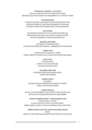 41
VYATCHESLAV N. KROUTKO - E.V. ULIANOVA
RUSSIANACADEMYINSTITUTE FOR SYSTEMSANALYSIS RUSSIA
THEORETICALBASISOFHEALYHANDECOLOGYMANAGEMENT FOR21STCENTURY’STOURISM.
DILIP KUMAR KHAN
UNIVERSITYOF KALPANI -ASIAN MARINE CONSERVATIONASSOCIATION.INDIA
INTEGRATEDPLANNINGFORPUBLICHEALTMANAGEMENT INCOASTALAREAS
AFFECTEDBYTOURISMINDUSTRY-LESSONSFROMSOUTHASIANSEASNATIONS.
NAUT KUSTERS
ECEAT EUROPEAN CENTRE FOR ECOAGROTOURISMTHE NETHERLANDS
THEEUROPEANCENTREFORECOAGROTOURISM:PROFILEANDACTIVITIES.
WITHSPECIALREFERENCETOCENTRALANDEASTERNEUROPE.
EDUARDO LASTRA PEREZ
AYUNTAMIENTO DETARAMUNDI ESPAÑA
LA INFLUENCIA DELTURISMOENEL DESARROLLO-EXPERIENCIAPILOTOENTARAMUNDI
CARMELO LEON
UNIVERSIDAD DE LAS PALMAS DE G.C.ESPAÑA
TURISMOYBENEFICIOSECONOMICOSDELOSRECURSOSNATURALESENGRANCANARIA.
BLANCA LLEO
CONSULTOR ESPAÑA
ELESPACIOSOCIALDELANATURALEZA:
LASSALINASDELABAHIADECADIZ
ALEJANDRO LOPEZ LOPEZ
UNIVERSIDAD COMPLUTENSE DE MADRID ESPAÑA
TURISMOYMEDIOAMBIENTE
ALBERTO LUENGO
ISOLA ESPAÑA
LASSALINASCANARIASUNAEXPERIENCIADEDESARROLLOSOSTENIDO.
TURISMO,CULTURA YMEDIOAMBIENTE.
J. MARCEL MALOLAS
DIR.GRAL. DE L’ENVIRONNEMENT ETDE LAPROTECTION DE LA NATURE GABON
UNEPOLITIQUETOURISTIQUERESPECTUEUSEDEL’ENVIRONNEMENT.
CONSUELO MARRERO QUEVEDO -VALENTIN BARROSO CRUZ
ARQUEOCANARIAS.C.P.ESPAÑA
ELLLANODELASBRUJAS(TELDE,ISLADEGRANCANARIA):
PRIMERYACIMIENTOARQUEOLOGICOENLAISLAPREPARADOPARALAVISITAPUBLICA
DOMINGO MARTIN CARCASONA-TERESAVALLADARES GRANIZO
ESPAÑA
IMPACTOSYCORRECCIONESDELASINFRAESTRUCTURASTURISTICASNOCONSOLIDADAS
 