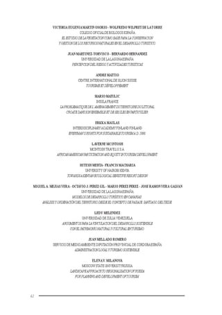 42
VICTORIA EUGENIAMARTIN OSORIO -WOLFREDOWILPRET DE LATORRE
COLEGIO OFICIALDE BIOLOGOS ESPAÑA
EL ESTUDIODELAVEGETACIONCOMOBASEPARALACONSERVACION
YGESTIONDELOSRECURSOSNATURALESENEL DESARROLLOTURISTICO.
JUAN MARTINEZ-TORVISCO - BERNARDO HERNANDEZ
UNIVERSIDAD DE LALAGUNAESPAÑA
PERCEPCIONDELRIESGOYACTIVIDADESTURISTICAS
ANDRE MATTIO
CENTRE INTERNATIONALDE GLIONSUISSE
TOURISMEETDÉVELOPPEMENT.
MARIO MATULIC
INSULA FRANCE
LAPROBLEMATIQUEDEL’AMENAGEMENTDUTERRITOIREDULITTORAL
CROATEDANSSONENSEMBLEET DESESILESENPARTICULIER.
ERKKA MAULAS
INTERDISCIPLINARYACADEMY FINLAND FINLAND
EVERYMAN’SRIGHTSFORSUSTAINABLETOURISMA.D.2000.
LAVERNE MCINTOSH
MCINTOSHTRAVELU.S.A.
AFRICANAMERICANPARTICIPATION ANDEQUITYINTOURISMDEVELOPMENT.
HITESH MEHTA- FRANCIS MACHARIA
UNIVERSITY OF NAIROBI KENYA
TOWARDSAKENYANECOLOGICALSENSITIVERESORTDESIGN
MIGUELA. MEJIASVERA- OCTAVIO J. PEREZ GIL- MARIO PEREZ PEREZ - JOSE RAMONVERA GALVAN
UNIVERSIDAD DE LALAGUNAESPAÑA
MODELOSDEDESARROLLOTURÍSTICOENCANARIAS:
ANÁLISISYORDENACIÓNDELTERRITORIODESDEEL CONCEPTODEPAISAJE.SANTIAGODELTEIDE.
LEDY MELENDEZ
UNIVERSIDAD DE ZULIA VENEZUELA
ARGUMENTOSPARALAVINCULACIONDEL DESARROLLOSOSTENIBLE
CONELPATRIMONIONATURALYCULTURAL ENTURISMO.
JUAN MELLADO ROMERO
SERVICIO DE MEDIOAMBIENTE DIPUTACIÓN PROVINCIAL DE CÓRDOBAESPAÑA
ADMINISTRACIONLOCALYTURISMOSOSTENIBLE.
ELENAV. MILANOVA
MOSCOWSTATE UNIVERSITYRUSSIA
LANDSCAPEAPPROACHTOREGIONALISATIONOFRUSSIA
FORPLANNINGANDDEVELOPMENTOFTOURISM.
 