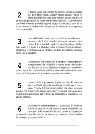 5
2
3
4
5
6
El turismo tendría que contribuir al desarrollo sostenible, integrán-
dose en el entorno natural, cultural y humano, debiendo respetar los
frágiles equilibrios que caracterizan a muchos destinos turísticos, en
particular las pequeñas islas y áreas ambientalmente sensibles. La actividad turís-
tica deberá prever una evolución aceptable respecto a su incidencia sobre los re-
cursos naturales, la biodiversidad y la capacidad de asimilación de los impactos y
residuos producidos.
La actividad turística ha de considerar los efectos inducidos sobre el
patrimonio cultural y los elementos, actividades y dinámicas tradi-
cionales de las comunidades locales. El reconocimiento de estos fac-
tores locales y el apoyo a su identidad, cultura e intereses, deben ser referentes
obligados en la formulación de las estrategias turísticas, especialmente en los paí-
ses en vías de desarrollo.
La contribución activa del turismo al desarrollo sostenible presupo-
ne necesariamente la solidaridad, el respeto mutuo y la participa-
ción de todos los actores implicados en el proceso, tanto públicos
como privados. Esta concertación ha de basarse en mecanismos eficaces de coope-
ración a todos los niveles: local, nacional, regional e internacional.
La conservación, la protección y la puesta en valor del patrimonio
natural y cultural, representa un ámbito privilegiado para la coope-
ración. Por parte de todos los responsables, esta actitud implica un
auténtico reto de innovación cultural, tecnológica y profesional, que además exige
realizar un gran esfuerzo por crear y desarrollar instrumentos de planificación y de
gestión integrados.
Los criterios de calidad orientados a la preservación del destino tu-
rístico y a la capacidad de satisfacción del turista, determinados con-
juntamente con las comunidades locales y basados en los principios
del desarrollo sostenible, deberían ser objetivos prioritarios en la formulación de
las estrategias y proyectos turísticos.
 
