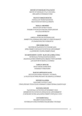 43
MINISTRY OFTOURISMAND CIVILAVIATION
MINISTRY OFTOURISMAND CIVILAVIATIONNEPAL
NEPALAIMINGATSUSTAINABLETOURISM
FRANCISCO MIRELES BETANCOR
CONCEJALIADE TURISMOTELDE ESPAÑA
TELDE,PROYECCIÓNTURÍSTICAALTERNATIVA
NIKOLAI S. MIRONENKO
MOSCOWSTATE UNIVERSITYRUSSIA
PROBLEMSOFPROTECTIONOFNATIONAL RUSSIANLANDSCAPE
FOROUTDOORRECREATION.
INGRID MOLDEREZ
LIMBURGS UNIVERSITAIR CENTRUM BELGIQUE
ELEMENTSFORASUSTAINABLEDEVELOPMENT INTOURISMSUSTAINABILITY
OFORGANISATIONSINTHETOURISMSECTOR.
CHRIS MOMBO NZATSI
MINISTERE DESTRANSPORTSET DUTOURISME GABON
DEVELOPPEMENTTOURISTIQUEETPROTECTIONDEL’ENVIRONNEMENT
ALARECHERCHED’UNDEVELOPPEMENTDURABLE.
ELISABETH MORENO CASTAÑO - BLANCA DE LAS HERAS OCHOA
UNIVERSIDADAUTONOMADE BARCELONAESPAÑA
ANALISISDELASNUEVASTENDENCIASENLADEMANDA TURISTICA ENESPAÑA
QUEGARANTICENUNDESARROLLOSOSTENIBLE
SAMUELW. MUNYI MA
KENYATOURISM CONCERN KENYA
SUSTAINABLETOURISMINKENYA.
FRANCISCO MUÑOZ DE ESCALONA
INSTITUTO DE ECONOMIAY GEOGRAFIA-CSICESPAÑA
LAPRODUCCIÓNDETURISMOENELMARCODELDESARROLLOSOSTENIBLE.
SHUNSUKE NAGASHIMA
NARAWOMEN’S UNIVERSITY JAPAN
TOWARDLIFE-NOMICCIVILIZATIONANDSUSTAINABLETOURISMINTHESMALL ISLANDSINJAPAN.
JEAN NANGA-MANIANE
PLAN NATIONAL D’ACTION POUR L’ENVIRONNEMENT CONGO
EXPERIENCEET PROPOSITIONSSURL’INTEGRATIONDEL’ENVIRONNEMENTET
DUPATRIMOINECULTURELDANSLEDEVELOPPEMENTTOURISTIQUEAU CONGO
LUIS NAVARRO ELOLA
PARLAMENTO DEARAGON ESPAÑA
PROPUESTADECOOPERACIÓNINTERNACIONALMECANISMOYPROGRAMAS
 