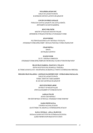 45
NONAPERERA BETANCORT
CABILDO DE LANZAROTE ESPAÑA
ELPATRIMONIOHISTORICO-ARTISTICOENLANZAROTE
CONCEPCION PEREZ GONZALEZ
FUNDACION CÁNOVAS LANZAROTE DELCASTILLO ESPAÑA
INSTRUMENTOSDEGESTIÓNAMBIENTAL.
BENGT PIHLSTRÖM
MINISTRY OFTRADEAND INDUSTRY FINLAND
EXPERIENCESOFFINLANDINTHEFIELDOFSUSTAINABLETOURISM.
JOVAN POPESKU
POLITEHNICKAAKADEMIJA«NOVI BEOGRAD»YUGOSLAVIA
SUSTAINABLETOURISMDEVELOPMENT-THEROLEOFNATIONALTOURISMORGANIZATIONS.
CESAR PORTELA
ESPAÑA
NATURALEZAYARITIFICIO
EUGENE POWER
DG XVI - EUROPEAN COMMISSION
SUSTAINABLETOURISMDEVELOPMENTANDTHEREGIONAL POLICIESOFTHEEUROPEANUNION.
NELSON PRATO BARBOSA- FRANCISCO J.VELASCO
CENTRO DE ESTUDIOS DEL DESARROLLO VENEZUELA
EL TURISMOAGROECOLOGICO.UNAESTRATEGIA DEDESARROLLOTURISTICOSOSTENIBLEPARAVENEZUELA.
FERNANDO PRATS PALAZUELO - LEOPOLDO DIAZ BETHENCOURT - ESTEBANARMAS MATALLANA
CABILDO DE LANZAROTE ESPAÑA
TURISMO,TERRITORIOYMEDIOAMBIENTE:
ELCASODELPLANINSULARDELANZAROTE.
KRZYSZTOFPRZECLAWSKI
UNIVERSITYOFWARSAWPOLAND
ETHICSASANELEMENTOFTOURISMEDUCATION.
LADISLAV PTACEK
ADONIS CZECH REPUBLIC
THECZECHREPUBLIC-ONTHEROAD.SUSTAINABLETOURISMUNDERWAY.
ISAURO PUENTE DÁVILA
CONGRESO NACIONAL ECUADOR
EL ECOTURISMOYEL DESARROLLOSUSTENTABLEENEL ECUADOR.
ELENAV. PUTSILLO - ANNAA. PILIPOVICH
RUSSIANACADEMYINSTITUTE FOR SYSTEMSANALYSIS RUSSIA
ILLNESSPREVENTIONINFORMATIONFORTOURISTS
 