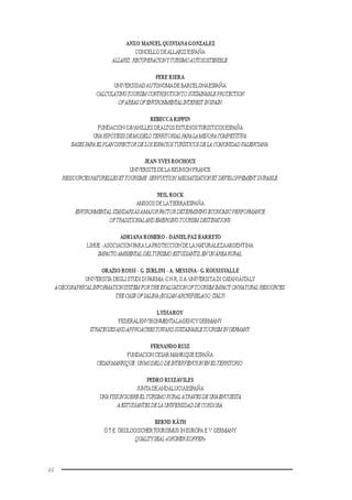 46
ANXO MANUELQUINTANA GONZALEZ
CONCELLO DEALLARIZ ESPAÑA
ALLARIZ:RECUPERACIONYTURISMOAUTOSOSTENIBLE.
PERE RIERA
UNIVERSIDADAUTONOMADE BARCELONAESPAÑA
CALCULATINGTOURISMCONTRIBUTIONTOSUSTAINABLEPROTECTION
OFAREASOFENVIRONMENTALINTEREST INSPAIN.
REBECCA RIPPIN
FUNDACION CAVANILLES DEALTOS ESTUDIOSTURISTICOSESPAÑA
UNAHIPÓTESISDEMODELOTERRITORIALPARALAMEJORACOMPETITIVA:
BASESPARAELPLANDIRECTORDELOSESPACIOSTURÍSTICOSDELA COMUNIDADVALENCIANA.
JEAN-YVES ROCHOUX
UNIVERSITE DE LA REUNION FRANCE
RESSOURCESNATURELLESETTOURISME:SERVUCTION,MEDIATISATIONETDEVELOPPEMENTDURABLE.
NEIL ROCK
AMIGOS DE LATIERRAESPAÑA
ENVIRONMENTAL STANDARSASAMAJORFACTORDETERMININGECONOMICPERFORMANCE
OFTRADITIONALANDEMERGINGTOURISMDESTINATIONS.
ADRIANA ROMERO - DANIELPAZ BARRETO
LIHUE -ASOCIACION PARA LAPROTECCION DE LA NATURALEZAARGENTINA
IMPACTOAMBIENTAL DELTURISMOESTUDIANTIL ENUNÁREARURAL.
ORAZIO ROSSI - G. ZURLINI - A. MESSINA- G. ROUSISVALLE
UNIVERSITA DEGLI STUDI DI PARMA-C.N.R,II.A-UNIVERSITA DI CATANIAITALY
AGEOGRAPHICALINFORMATIONSYSTEMFORTHEEVALUATIONOFTOURISMIMPACT ONNATURAL RESOURCES:
THECASEOFSALINA(EOLIAN ARCHIPIELAGO,ITALY)
LYDIAROY
FEDERALENVIRONMENTALAGENCYGERMANY
STRATEGIESANDAPPROACHESTOWARDSUSTAINABLETOURISMINGERMANY.
FERNANDO RUIZ
FUNDACION CESAR MANRIQUE ESPAÑA
CESARMANRIQUE:UNMODELODEINTERVENCIONENELTERRITORIO.
PEDRO RUIZAVILES
JUNTA DEANDALUCIAESPAÑA
UNAVISIONSOBREEL TURISMORURALATRAVESDEUNAENCUESTA
AESTUDIANTESDELAUNIVERSIDADDECORDOBA.
BERND RÄTH
Ö.T.E. ÖKOLOGISCHERTOURISMUS IN EUROPA E.V. GERMANY
QUALITYSEAL«GRÜNERKOFFER»
 