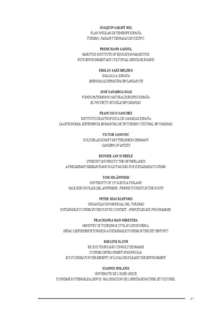 47
JOAQUIN SABATÉ BEL
PLAN INSULAR DETENERIFE ESPAÑA
TURISMO,PAISAJEYTERRAZASDECULTIVO.
PREMCHAND SADDUL
MARITIUS INSTITUTE OF EDUCATION MAURITIUS
WITHENVIRONMENTANDCULTURUALHERITAGEINMIND
EMILIO SAEZ MELERO
INALSAS.A.ESPAÑA
ENERGIASALTERNATIVASENLANZAROTE
JOSE SANABRIA DIAZ
FONDO PATRIMONIO NATURALEUROPEO ESPAÑA
ELPROYECTOECOISLASENCANARIAS.
FRANCISCO SANCHEZ
INSTITUTO DEASTROFISICA DE CANARIAS ESPAÑA
LAASTRONOMIA,EXPERIENCIAENMARCHA DEUNTURISMOCULTURAL ENCANARIAS.
VICTOR SANOVEC
KULTURLADSCHAFT MITTERLRHEIN GERMANY
GARDENSOFARTISTS
REINIER JAN SCHEELE
UTRECHT UNIVERSITY THE NETHERLANDS
APRELIMINARYRESEARCHANDPOLICYMODELFORSUSTAINABLETOURISM.
TOM SELÄNNIEMI
UNIVERSITY OF JYVÄSKYLÄ FINLAND
PALESKINONPLAYADELANYWHERE-FINNISHTOURISTSINTHESOUTH
PETER SHACKLEFORD
ORGANIZACION MUNDIAL DEL TURISMO
SUSTAINABLETOURISMINTHEPOSTRIOCONTEXT -PRINCIPLESANDPROGRAMMES.
PRACHANDA MAN SHRESTHA
MINISTRY OFTOURISM & CIVILAVIATIONNEPAL
NEPAL’SEXPERIENCETOWARDSASUSTAINABLETOURISMINTHEXXICENTURY?
BIRGITH SLOTH
BE-ECOTOURSAND CONSULTDENMARK
TOURISMDEVELOPMENT INMONGOLIA-
ECOTOURISMFORTHEBENEFITOFLOCALPEOPLEANDTHEENVIRONMENT.
IOANNIS SPILANIS
UNIVERSITE DE L’EGEE GRECE
TOURISMESOUTENABLEALESVOS:VALORISATIONDEL’HERITAGENATURELETCULTUREL.
 