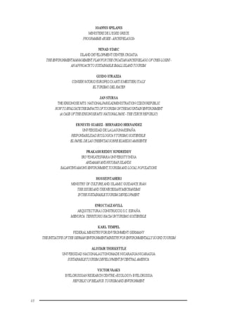48
IOANNIS SPILANIS
MINISTERE DE L’EGEE GRECE
PROGRAMME«EGEE-ARCHIPELAGOS»
NENAD STARC
ISLAND DEVELOPMENTCENTER CROATIA
THEENVIRONMENTMANAGEMENT PLANFORTHECROATIANARCHIPIELAGOOFCRES-LOSINJ-
ANAPPROACHTOSUSTAINABLESMALLISLANDTOURISM.
GUIDO STRAZZA
CONSERVATORIO EUROPEO DIARTIEMESTIERIITALY
ELTURISMODELHACER
JAN STURSA
THE KRKONOSE MTS. NATIONALPARKADMINISTRATION CZECH REPUBLIC
HOW TOEVALUATETHEIMPACTSOFTOURISMONTHEMOUNTAINENVIRONMENT
(A CASEOFTHEKRKONOSEMTS.NATIONALPARK-THECZECHREPUBLIC)
ERNESTO SUAREZ - BERNARDO HERNANDEZ
UNIVERSIDAD DE LALAGUNAESPAÑA
RESPONSABILIDADECOLOGICAYTURISMOSOSTENIBLE:
ELPAPEL DELASCREENCIASSOBREELMEDIOAMBIENTE.
PRAKASH REDDY SUNDREDDY
SRIVENKATESWARA UNIVERSITYINDIA
ANDAMANANDNICOBARISLANDS:
BALANCINGAMONGENVIRONMENT,TOURISMANDLOCAL POPULATIONS.
HOSSEINTAHERI
MINISTRY OF CULTUREAND ISLAMIC GUIDANCE IRAN
THEISSUESANDTHENECESSARYMECHANISMS
INTHESUSTAINABLETOURISMDEVELOPMENT.
ENRICTALTAVULL
ARQUITECTURAICONSTRUCCIOS.C.ESPAÑA
MENORCA:TERRITORIOHACIAUNTURISMOSOSTENIBLE.
KARL TEMPEL
FEDERAL MINISTRY FOR ENVIRONMENT GERMANY
THEINITIATIVEOFTHEGERMANENVIRONMENTMINISTRYFORENVIRONMENTALLYSOUNDTOURISM
ALISTAIR THIRKETTLE
UNIVERSIDAD NACIONALAUTONOMADE NICARAGUANICARAGUA
SUSTAINABLETOURISMDEVELOPMENTINCENTRALAMERICA.
VICTORVAAKS
BYELORUSSIAN RESEARCH CENTRE «ECOLOGY» BYELORUSSIA
REPUBLICOFBELARUS.TOURISMANDENVIRONMENT.
 