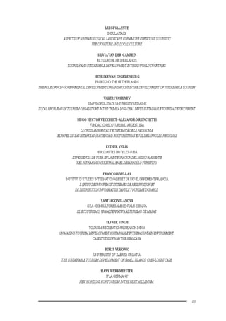 49
LUIGIVALENTE
INSULAITALY
ASPECTSOFARCHAEOLOGICALLANDSCAPEFORAMORECONSCIOUSTOURISTIC
USEOFNATUREANDLOCALCULTURE.
SILVIAVAN DER CAMMEN
RETOURTHE NETHERLANDS
TOURISMANDSUSTAINABLEDEVELOPMENTINTHIRDWORLDCOUNTRIES.
HENRIKEVAN ENGELENBURG
PROFOUND THE NETHERLANDS
THEROLEOFNON-GOVERNMENTALDEVELOPMENTORGANISATIONSINTHEDEVELOPMENTOFSUSTAINABLETOURISM.
VALERIVASILYEV
SIMFEROPOLSTATE UNIVERSITY UKRAINE
LOCALPROBLEMSOFTOURISMORGASATIONSINTHECRIMEAINGLOBALLEVELSUSTAINABLETOURISMDEVELOPMENT.
HUGO HECTORVECCHIET -ALEJANDRO RONCHETTI
FUNDACION ECOTURISMO ARGENTINA
LACRISISAMBIENTAL YECONOMICADELAPATAGONIA.
ELPAPELDELASESTANCIAS(HACIENDAS)ECOTURISTICASENELDESARROLLOREGIONAL
ESTHER VELIS
HORIZONTES HOTELES CUBA
EXPERIENCIADECUBAENLAINTEGRACIONDELMEDIOAMBIENTE
YELPATRIMONIOCULTURALENELDESARROLLOTURISTICO.
FRANÇOIS VELLAS
INSTITUT D’ETUDES INTERNATIONALES ETDE DEVELOPPEMENTFRANCIA
L’ENJEUDESNOUVEAUXSYSTEMESDERESERVATIONET
DEDISTRIBUTIONINFORMATISEDANSLETOURISMEDURABLE.
SANTIAGOVILANOVA
GEA- CONSULTORESAMBIENTALS ESPAÑA
EL ECOTURISMO,UNAALTERNATIVAALTURISMODEMASAS.
TEJ VIR SINGH
TOURISM RECREATION RESEARCH INDIA
ONMAKINGTOURISMDEVELOPMENTSUSTAINABLEINTHEMOUNTAINENVIRONMENT:
CASESTUDIESFROMTHEHIMALAYA.
BORIS VUKONIC
UNIVERSITY OF ZABREB CROATIA
THESUSTAINABLETOURISMDEVELOPMENTONSMALLISLANDS:CRES-LOSINJCASE.
HANS WERKMEISTER
IFLA GERMANY
NEWHORIZONSFORTOURISMINTHENEXTMILLENIUM.
 