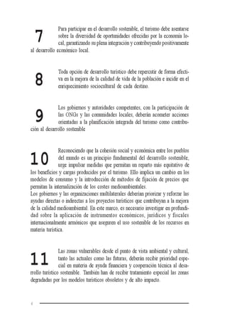 6
Para participar en el desarrollo sostenible, el turismo debe asentarse
sobre la diversidad de oportunidades ofrecidas por la economía lo-
cal, garantizando su plena integración y contribuyendo positivamente
al desarrollo económico local.
Toda opción de desarrollo turístico debe repercutir de forma efecti-
va en la mejora de la calidad de vida de la población e incidir en el
enriquecimiento sociocultural de cada destino.
Los gobiernos y autoridades competentes, con la participación de
las ONGs y las comunidades locales, deberán acometer acciones
orientadas a la planificación integrada del turismo como contribu-
ción al desarrollo sostenible
Reconociendo que la cohesión social y económica entre los pueblos
del mundo es un principio fundamental del desarrollo sostenible,
urge impulsar medidas que permitan un reparto más equitativo de
los beneficios y cargas producidos por el turismo. Ello implica un cambio en los
modelos de consumo y la introducción de métodos de fijación de precios que
permitan la internalización de los costes medioambientales.
Los gobiernos y las organizaciones multilaterales deberían priorizar y reforzar las
ayudas directas o indirectas a los proyectos turísticos que contribuyan a la mejora
de la calidad medioambiental. En este marco, es necesario investigar en profundi-
dad sobre la aplicación de instrumentos económicos, jurídicos y fiscales
internacionalmente armónicos que aseguren el uso sostenible de los recursos en
materia turística.
Las zonas vulnerables desde el punto de vista ambiental y cultural,
tanto las actuales como las futuras, deberán recibir prioridad espe-
cial en materia de ayuda financiera y cooperación técnica al desa-
rrollo turístico sostenible. También han de recibir tratamiento especial las zonas
degradadas por los modelos turísticos obsoletos y de alto impacto.
7
8
9
10
11
 