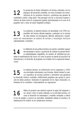 7
12
13
14
15
16
La promoción de formas alternativas de turismo coherentes con los
principios del desarrollo sostenible, así como el fomento de la diver-
sificación de los productos turísticos, constituyen una garantía de
estabilidad a medio y largo plazo. Para perseguir este fin, es necesario asegurar y
reforzar de forma activa la cooperación regional, particularmente en el caso de la
pequeñas islas y áreas de mayor fragilidad ecológica.
Los gobiernos, la industria turística, las autoridades y las ONGs res-
ponsables del turismo deberán impulsar y participar en la creación
de redes abiertas de investigación, difusión, información y transfe-
rencia de conocimientos en materia de turismo y tecnologías turísticas
ambientalmente sostenibles.
La definición de una política turística de carácter sostenible requiere
necesariamente el apoyo y promoción de sistemas de gestión turísti-
ca ambientalmente compatibles, de estudios de viabilidad que per-
mitan la transformación del sector, así como la puesta en marcha de proyectos de
demostración y el desarrollo de programas en el ámbito de la cooperación interna-
cional.
La industria turística, en colaboración con los organismos y ONGs
con actividades relacionadas con el turismo, deberá diseñar los mar-
cos específicos de acciones positivas y preventivas que garanticen
un desarrollo turístico sostenible, estableciendo programas que apoyen la ejecu-
ción de dichas prácticas. Realizarán el seguimiento de los logros alcanzados, in-
formarán de los resultados e intercambiarán sus experiencias.
Habrá de prestarse una atención especial al papel del transporte y
sus efectos sobre el medio ambiente en la actividad turística, así
como al desarrollo de instrumentos y medidas orientadas a reducir
el uso de energías y recursos no renovables, fomentando además el reciclaje y la
minimización de residuos en las instalaciones turísticas.
 
