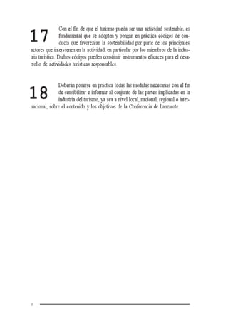 8
Con el fin de que el turismo pueda ser una actividad sostenible, es
fundamental que se adopten y pongan en práctica códigos de con-
ducta que favorezcan la sostenibilidad por parte de los principales
actores que intervienen en la actividad, en particular por los miembros de la indus-
tria turística. Dichos códigos pueden constituir instrumentos eficaces para el desa-
rrollo de actividades turísticas responsables.
Deberán ponerse en práctica todas las medidas necesarias con el fin
de sensibilizar e informar al conjunto de las partes implicadas en la
industria del turismo, ya sea a nivel local, nacional, regional o inter-
nacional, sobre el contenido y los objetivos de la Conferencia de Lanzarote.
17
18
 