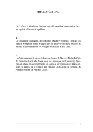9
RESOLUCIÓN FINAL
La Conferencia Mundial de Turismo Sostenible considera imprescindible hacer
los siguientes llamamientos públicos:
1.
La Conferencia recomienda a los gobiernos estatales y regionales formular, con
carácter de urgencia, planes de acción para un desarrollo sostenible aplicados al
turismo, en consonancia con los principios enunciados en esta Carta.
2.
La Conferencia acuerda elevar al Secretario General de Naciones Unidas la Carta
del Turismo Sostenible a fin de que pueda ser asumida por los Organismos y Agen-
cias del sistema de Naciones Unidas, así como por las Organizaciones Internacio-
nales con acuerdo de cooperación con Naciones Unidas, para ser sometida a la
Asamblea General de Naciones Unidas.
 