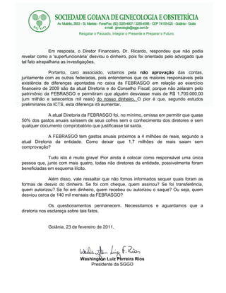 Em resposta, o Diretor Financeiro, Dr. Ricardo, respondeu que não podia
revelar como a superfuncionária desviou o dinheiro, pois foi orientado pelo advogado que
tal fato atrapalharia as investigações.

              Portanto, caro associado, votamos pela não aprovação das contas,
juntamente com as outras federadas, pois entendemos que os maiores responsáveis pela
existência de diferenças apontadas no caixa da FEBRASGO em relação ao exercício
financeiro de 2009 são da atual Diretoria e do Conselho Fiscal, porque não zelaram pelo
patrimônio da FEBRASGO e permitiram que alguém desviasse mais de R$ 1.700.000,00
(um milhão e setecentos mil reais) do nosso dinheiro. O pior é que, segundo estudos
preliminares da ICTS, esta diferença irá aumentar.

            A atual Diretoria da FEBRASGO foi, no mínimo, omissa em permitir que quase
50% dos gastos anuais saíssem de seus cofres sem o conhecimento dos diretores e sem
qualquer documento comprobatório que justificasse tal saída.

             A FEBRASGO tem gastos anuais próximos a 4 milhões de reais, segundo a
atual Diretoria da entidade. Como deixar que 1,7 milhões de reais saiam sem
comprovação?

             Tudo isto é muito grave! Pior ainda é colocar como responsável uma única
pessoa que, junto com mais quatro, todas não diretores da entidade, possivelmente foram
beneficiadas em esquema ilícito.

             Além disso, vale ressaltar que não fomos informados sequer quais foram as
formas de desvio do dinheiro. Se foi com cheque, quem assinou? Se foi transferência,
quem autorizou? Se foi em dinheiro, quem recebeu ou autorizou o saque? Ou seja, quem
desviou cerca de 140 mil mensais da FEBRASGO?

              Os questionamentos permanecem. Necessitamos e aguardamos que a
diretoria nos esclareça sobre tais fatos.


            Goiânia, 23 de fevereiro de 2011.




                            Washington Luiz Ferreira Rios
                                Presidente da SGGO
 
