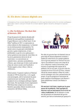 II. Els drets i deures digitals ara
L’emergència d’una societat digital fa replantejar els valors que han donat sentit a les societats analògiques.
Quins drets i deures calen per articular les societats digitals? Quines iniciatives destaquen en aquesta
direcció?
1. «The Net Delusion: The Dark Side
of Internet». 2011
El que ha passat en la darrera dècada amb
Internet ha estat qualificat en paraules de
Evgeni Morozov com La Desil·lusió. El seu
llibre publicat al 2011 va representar un28
critica radical al ciber-utopianisme. La Internet
no era intrínsecament emancipatòria. No
només estava en gran part controlada per
governs o grans corporacions, el més
problemàtic es que les seves aplicacions i
xarxes generaven una mena de «mon feliç» on
les joves generacions deixaven de ser
«activistes» i es converteixen en
«slacktivistes», persones acomodatícies,
«fluxes», que creuen que el món es pot canviar
a base de xarxes socials com Facebook o
Twitter jugant a clicar «likes» i fent-se
«followers».
Efectivament, l’expansió explosiva d’Internet
iniciada al 1995 ha donat lloc, i a la vegada
estat promoguda, amb el naixement de grans
corporacions per una banda i per altra a la
posada de noves estratègies polítiques digitals
dels Estats. Per una banda el mon empresarial i
Wall Street han comprovat els enormes
beneficis que poden obtenir invertint en els
«unicornis» del Silicon Valley.
Per altre els governs han vist Internet com un
gran mitja de desenvolupament econòmic i
també de control de la seva pròpia població.
Així el govern americà via National Security
Agency ha utilitzat la xarxa com camp de la
seva «ciberwar» contra el terrorisme, amb
mesures d’espionatge del conjunt de la
població. Per la seva part, el govern xinés ha
construir la Great Firewall of China, sistema
oficial de censura dedicat a filtrar les webs i
serveis estrangers així com a promocionar els
propis, el que ha propiciat el naixement de
grans empreses tecnològiques com Huawei i
grans plataformes xineses com Baidu or
Alibaba.
Els mercats i els Estats, seguits per la gran
massa de la població, s'han apropiat de
Internet com un instrument al servei de sus
valors tradicionals. De fet Internet va estar
des del principi un instrument del govern
americà, per tant un instrument per guanyar la
Morozov, E. 2011. The Net: The Great Delusion.28
	 	 Carta drets i deures digitals (Informe Obert) !19
 