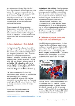 determination. By virtue of that right they
freely determine their political status and freely
pursue their economic, social and cultural
development” . ¿Com es defensen el dret de52
“self-determination” de les minories
lingüistiques o nacionals a l’era digital? ¿Com
afirmar el dret a la diversitat lingüistica i
cultural davant un etnocentrisme digital
omnipresent a Internet? 
Un enorme camp de desenvolupament
d’aquesta nova generació de drets i deures
digitals socials i cultural tenim davant nostre,
drets que apunten a temes vitals per a grans
sectors de la població. I la seva defensa es tan
urgent com la dels drets individuals a l’era
digital.
4. Drets digitalitzats i drets digitals
La “digitalització” dels drets civils, socials i
culturals no esgota l’univers dels drets digitals.
La societat digital s’enfronta amb reptes nous
que obliguen a generar nous drets i deures no
previstos fa dos segles i necessaris per
impulsar l’era digital. En realitat el que tothom
hauria de poder conèixer i contribuir a crear al
segle XXI son, al menys, dos tipus de codi: el
codi digital dels ordinadors, de les seves
xarxes digitals i de la seva intel·ligència, i el
codi dels drets i deures digitals dels
ciutadans d’aquesta era del coneixement. ç
De la mateixa forma que els codis dels
ordinadors va donar lloc i van ser impulsats per
un programa de recerca, disseny i
experimentació, la construcció de codis de
valors de la societat digital també ha d’incloure
un esforç semblant de recerca i innovació obert
al disseny i construcció per part de tots els
interessats.
Aquest nou codi de valors hauria de
contemplar la diferència entre drets
digitalitzats i drets digitals. Els primers serien
els drets ja reconeguts en el mon analògic i que
s'han de reconèixer també en el mon digital.
Entre els primers podrien efectivament ser-hi
els valors de la Constitució Americana al que
hauríem d'afegir la resta de drets socials i
nacionals reconeguts de la Declaració
Universal de Drets Humans del 1948.
Però en segons lloc, el nou programa hauria
d’anar incorporant els drets i deures digitals
nou no inclosos encara en aquesta declaració i
a dissenyar i experimentar en les properes
dècades a mesura que la societat del
coneixement anés madurant.
5. Drets que impliquen deures a la
vegada: els codis deontològics
Una diferència de plantejament entre els Drets
Humans i els Drets Digitals es que els segons
impliquen a la vegada deures, a diferència dels
primers. Com diria Spiderman, un dels herois
de la cultura hacker: «Amb un gran poder
arriba una gran responsabilitat». Lligar drets
a deures es una novetat pròpia de la cultura
tecnològica i que la diferencia de la resta.
Els drets humans van ser una gran aportació de
la civilització científica moderna. Els drets
humans eren «naturals» en tant que derivats
dels descobriments de les lleis de la natura
gracies a la Ciència i la Raó. Aquest paradigma
va intentar deixar fora de l’ordre civil la religió
i el seus codis ètics basats en un conjunt de
https://ohchr.org/EN/ProfessionalInterest/Pages/CCPR.aspx52
	 	 Carta drets i deures digitals (Informe Obert) !33
 