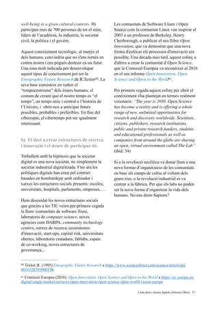 well-being in a given cultural context». Hi
participen mes de 700 persones de tot el món,
líders de l’acadèmia, la industria, la societat
civil, la política i el govern.
Aquest coneixement tecnològic, al menys el
dels humans, convindria que no s'ens tornés en
contra nostra i ens pogués destruir en un futur.
Una eina molt indicada per desenvolupar
aquest tipus de coneixement pot ser la
Etnographic Future Research de R.Textor . La60
seva base consisteix en reduir el
“tempocentrisme” dels éssers humans, el
costum de creure que el nostre temps es “el
temps”, un temps únic i central a l’historia de
l’Univers, i obrir-nos a anticipar futurs
possibles, probables i preferibles. En lloc del
ciberespai, el cibertemps pot ser igualment
interessant.
b) El dret a crear estructures de recerca
i innovació i el deure de participar-hi.
Treballem amb la hipòtesis que la societat
digital es una nova societat, no simplement la
societat industrial digitalitzada. Fins ara les
polítiques digitals han estat pel contrari
basades en bombardejar amb ordinador i
xarxes les estructures socials presents: escoles,
universitats, hospitals, parlaments, empreses,…
Hem descuidat les noves estructures socials
que gracies a les TIC veien per primera vegada
la llum: comunitats de software lliure,
laboratoris de computer science, noves
agencies com DARPA, community technology
centers, xarxes de recerca, ecosistemes
d'innovació, start-ups, capital risk, universitats
obertes, laboratoris ciutadans, fablabs, espais
de co-working, noves estructures de
governança,...
Les comunitats de Software Lliure i Open
Source com la comunitat Linux van inspirar al
2003 a un professor de Berkeley, Henry
Chesborough, a publicar el seu llibre Open
Innovation, que va demostrar que una nova
forma d'enfocar els processos d'innovació era
possible. Una dècada mes tard, aquest esforç a
d'altres a crear la comunitat d’Open Science,
que la Comissió Europea va reconèixer al 2016
en el seu informe Open Innovation, Open
Science and Open to the World .61
Per primera vegada aquest esforç per obrir el
coneixement s'ha plantejat en termes realment
visionaris: “The year is 2030. Open Science
has become a reality and is offering a whole
range of new, unlimited opportunities for
research and discovery worldwide. Scientists,
citizens, publishers, research institutions,
public and private research funders, students
and educational professionals as well as
companies from around the globe are sharing
an open, virtual environment called The Lab”.
(ibid: 34)
Si a la revolució neolìtica va donar llum a una
nova formar d’organitzacio de les comunitats
en base als camps de cultiu al voltant dels
grans rius, o la revolució industrial es va
centrar a la fàbrica. Per que els labs no poden
ser la nova forma d’organitzar la vida dels
humans. No ens diem Sapiens?
Textor, R. (1995) Etnographic Future Research a https://www.sciencedirect.com/science/article/pii/60
001632879500011K
Comissió Europea (2016): Open Innovation, Open Science and Open to the World a https://ec.europa.eu/61
digital-single-market/en/news/open-innovation-open-science-open-world-vision-europe
	 	 Carta drets i deures digitals (Informe Obert) !37
 