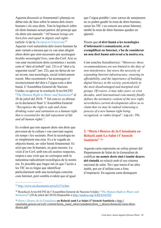 Aquesta discussió es fonamental i planteja un
debat més de fons sobre la natura dels èssers
humans i els seus drets. Tota la legislació sobre
els drets humans actual parteix del principi que
els drets són naturals: “All human beings are
born free and equal in dignity and rights
(article 1) de la Declaració Universal.77
Aquesta visió naturalista dels èssers humans ha
anat variant a mesura que es van anar afegint
altres drets que eren necessaris per aconseguir
healthy meaningful lives, com diu Cerf. Així es
van anar reconeixent drets econòmics i socials
com el “dret al treball” (art. 23) o el “dret a la
seguretat social” (art. 22), que no deixa de ser
un invent, una tecnologia, social relativament
recent. Mes recentment s’ha aconseguit el
reconeixement del dret a l’aigua com a dret
humà. L’Assemblea General de Nacions
Unides va aprovar la resolució A/res/64/292
“The Human Right to Water and Sanitation” el
28 de juliol del 2010. Tal com es va afirmar78
en la declaració final: L’Assemblea General
“Recognizes the right to safe and clean
drinking water and sanitation as a human right
that is essential for the full enjoyment of life
and all human rights”.
Es evident que tots aquests drets són drets que
provenen de la cultura i van canviant segons
els temps i les societats. Però la tecnologia no
es simplement una eina. Es a la vegada un
objectiu humà, un valor humà fonamental. Es
això que ens fa humans, en gran mesura. La
visió d’en Cerf, amb tots els nostres respectes,
respon a una visió que no correspon amb la
naturalesa radicalment tecnològica de la nostra
era. Es possible que tingui raó en que l’accés a
les TIC no es tingui que identificar
particularment amb una tecnologia concreta
com Internet, però sembla evident que al igual
que l’aigua potable i sens xarxes de sanejament
no es poden gaudir la resta de drets humans,
sense les TIC i en concret ara sense Internet,
també la resta de drets humans queden en
qüestió.
Pesem que el dret humà a les tecnologies
d’informació i comunicació, avui
exemplificat en Internet, s’ha de considerar
un nou dret humà universal a la nostra era.  
 
Com conclou Szoszkiewicz: “Moreover, those
recommendations are not limited to the duty of
non-interference, but stress the necessity of
expanding Internet infrastructure, ensuring its
affordability, and the importance of building
digital literacy in the society, particularly in
the most disadvantaged and marginal-ized
groups. Of course, it may take years, or even
decades, until international com-munity finally
defines the normative content of the new right,
nevertheless current developments allow us to
claim that we may be indeed witnessing a
process of a new human right being
recognized, or rather forged”. (op.cit.: 59).
2. “Drets i Deures de la Ciutadania en
Relació amb La Salut i l’Atenció
Sanitària” 79
Aquesta carta representa un esforç pioner del
Departament de Salut de la Generalitat de
codificar no només drets sinó i també deures
del ciutadà en relació amb el seu sistema
nacional de salut. Tot i que tracta d’un altre
àmbit, pot ser d’utilitat com a fons
d’inspiració. En aquesta carta destaquem
http://www.un-documents.net/a3r217a.htm77
Resolució A/res/64/292 de l’Assamblea General de Nacions Unides: “The Human Right to Water and78
Sanitation” (28 de juliol del 2010) Disponible a http://undocs.org/A/RES/64/292
Drets i Deures de la Ciutadania en Relació amb La Salut i l’Atenció Sanitària a http://79
canalsalut.gencat.cat/web/.content/home_canal_salut/ciutadania/drets_i_deures/destacats/carta-drets-
deures.pdf
	 	 Carta drets i deures digitals (Informe Obert) !48
 