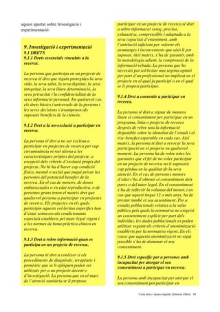 aquest apartat sobre Investigació i
experimentació:
9. Investigació i experimentació
9.1 DRETS
9.1.1 Drets essencials vinculats a la
recerca.
La persona que participa en un projecte de
recerca té dret que siguin protegides la seva
vida, la seva salut, la seva dignitat, la seva
integritat, la seva lliure determinació, la
seva privacitat i la conﬁdencialitat de la
seva informació personal. En qualsevol cas,
els drets bàsics i universals de la persona i
les seves decisions s’avantposen als
suposats beneﬁcis de la ciència.
9.1.2 Dret a la no-exclusió a participar en
recerca.
La persona té dret a no ser exclosa a
participar en projectes de recerca per cap
circumstància ni raó aliena a les
característiques pròpies del projecte, a
excepció dels criteris d’exclusió propis del
projecte. No hi ha d’haver cap condició
física, mental o social que pugui privar les
persones del potencial beneﬁci de la
recerca. En el cas de menors, de dones
embarassades o en edat reproductiva, o de
persones grans tenen el mateix dret que
qualsevol persona a participar en projectes
de recerca. Els projectes en els quals
participin aquests col·lectius especíﬁcs han
d’estar sotmesos als condicionants
especials establerts pel marc legal vigent i
a les normes de bona pràctica clínica en
recerca.
9.1.3 Dret a rebre informació quan es
participa en un projecte de recerca.
La persona té dret a conèixer si els
procediments de diagnòstic, terapèutic i
pronòstic que se li apliquen poden ser
utilitzats per a un projecte docent o
d’investigació. La persona que en el marc
de l’atenció sanitària se li proposa
participar en un projecte de recerca té dret
a rebre informació veraç, precisa,
exhaustiva, comprensible i adaptada a la
seva capacitat d’enteniment, amb
l’antelació suﬁcient per valorar els
avantatges i inconvenients que això li pot
suposar. Així mateix, s’ha de garantir, amb
la metodologia adient, la comprensió de la
informació rebuda. La persona que ho
necessiti pot sol·licitar una segona opinió
per part d’un professional no implicat en el
projecte en el qual ja participi o en el qual
se li proposi participar.
9.1.4 Dret a consentir a participar en
recerca.
La persona té dret a signar de manera
lliure el consentiment per participar en un
programa, línia o projecte de recerca
després de rebre tota la informació
disponible sobre la idoneïtat de l’estudi i el
risc-beneﬁci esperable en cada cas. Així
mateix, la persona té dret a revocar la seva
participació en el projecte en qualsevol
moment. La persona ha de rebre totes les
garanties que el fet de no voler participar
en un projecte de recerca no li suposarà
cap pèrdua en la qualitat de la seva
atenció. En el cas de persones menors
d’edat s’ha d’obtenir el consentiment dels
pares o del tutor legal. En el consentiment
s’ha de reﬂectir la voluntat del menor, i en
cas que aquest tingui 12 o més anys, ha de
prestar també el seu assentiment. Per a
estudis poblacionals relatius a la salut
pública pels quals la normativa no exigeixi
un consentiment explícit per part dels
individus, les dades poblacionals es poden
utilitzar seguint els criteris d’anonimització
establerts per la normativa vigent. En els
casos que aquesta anonimització no sigui
possible s’ha de demanar el seu
consentiment.
9.1.5 Dret especíﬁc per a persones amb
incapacitat per atorgar el seu
consentiment a participar en recerca.
La persona amb incapacitat per atorgar el
seu consentiment pot participar en
	 	 Carta drets i deures digitals (Informe Obert) !49
 