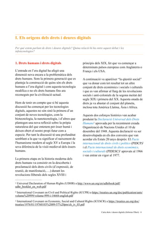 I. Els orígens dels drets i deures digitals
Per què estem parlant de drets i deures digitals? Quina relació hi ha entre aquest debat i les
infotecnologies?
1. Drets humans i drets digitals
L’entrada en l’era digital ha afegit una
dimensió nova encara a la problemàtica dels
drets humans. Som la primera generació que es
planteja la construcció de quins són els drets
humans a l’era digital i com aquesta tecnologia
modifica o no els drets humans fins ara
reconeguts per la civilització actual.
Hem de tenir en compte que si bé aquesta
discussió ha començat per les tecnologies
digitals, aquestes no són sinó la primera d’un
conjunt de noves tecnologies, com la
biotecnologia, la nanotecnologia, i d’altres que
plantegen una nova reflexió sobre la pròpia
naturalesa del que entenem per ésser humà i
deixen obert el nostre propi futur com a
especie. Per tant la discussió té una profunditat
semblant a la que va significar el naixement de
l'humanisme modern al segle XV a Europa i la
seva diferència de la visió medieval dels éssers
humans.
La primera etapa en la historia moderna dels
drets humans va consistir en la descoberta i
proclamació dels drets civils (d’expressió, de
reunió, de manifestació,….) durant les
revolucions lliberals dels segles XVIII i
principis dels XIX, fet que va començar a
determinats països europeus com Anglaterra o
França i els USA.
A continuació va aparèixer “la qüestió social”
que va donar com tot resultat tot un altre
conjunt de drets econòmics i socials i culturals
i que es van afirmar al llarg de les revolucions
socials i anti-colonials de la segona meitat del
segle XIX i primera del XX. Aquesta onada de
drets ja va abastar el conjunt del planeta,
inclosa tota Amèrica Llatina, Àsia i Africa.
Aquests dos esforços històrics van acabar
produint la Declaració Universal dels Drets
Humans aprovada per la recentment creada1
Organització de Nacions Unides el 10 de
desembre del 1948. Aquesta declaració va ser
desenvolupada en els dos convenis que van
acordar els Estats 20 anys després: El Pacte
internacional de drets civils i polítics (PIDCP)2
i el Pacte internacional de drets econòmics,
socials i culturals (PIDESC) aprovats al 19663
i van entrar en vigor al 1977.
Universal Declaration of Human Rights (UDHR) a http://www.un.org/en/udhrbook/pdf/1
udhr_booklet_en_web.pdf
International Covenant on Civil and Political Rights (ICCPR) a https://treaties.un.org/doc/publication/unts/2
volume%20999/volume-999-i-14668-english.pdf
International Covenant on Economic, Social and Cultural Rights (ICESCR) a https://treaties.un.org/doc/3
treaties/1976/01/19760103%2009-57%20pm/ch_iv_03.pdf
	 	 Carta drets i deures digitals (Informe Obert) !6
 
