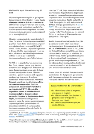 Macintosh de Apple llançat el mític any del
1984.
El que és important assenyalar es que aquesta
democratització dels ordinadors va anar lligada
a la democratització de la seva construcció.
El Homebrew Computer Club era això un club,
no una associació professional com la ACM.
Hi havia professionals i simplement aficionats i
tots dos construïen, programaven, tenien passió
per la tecnologia digital.
El mateix va passar amb les xarxes digitals. El
llibre The Matrix, de Joan Quartermans (1990)7
es un bon resum de les innumerables computer
networks i conference systems (ARPANET,
Bitnet, Fidonet, Usenet,....) que van explotar en
la dècada dels 80s. Inesperadament, va ser una
xarxa inicialment sortida del Departament de
Defensa va ser la que va permetre
interconnectar la major part d’elles: Internet.  
Al 1986 es va crear la Internet Engineering
Task Force establert com un grup obert de
estandardització dels protocols de Internet. Es
tracta d'una organització sense anim de lucre
oberta a investigadors, tècnics, fabricants,
venedors, i qualsevol persona amb capacitats
tècniques que s'encarrega de elaborar i
mantenir els protocols oberts que permeten a
Internet, un sistema obert i descentralitzat
de xarxes de computadors, funcionar
correctament. Es aquest caràcter obert i
participatiu de l'IETF, diferent dels
organismes tancats d’estandardització
internacional plens de representants
nacionals, i basat en la simple competència
digital, i també separat de la gestió de
qualsevol xarxa, ha permès aconseguir aquest
conjunt de protocols que son la base del
conjunt descentralitzat de xarxes digitals
interconnectades que utilitzen la família de
protocols TCP-IP, i que anomenem la Internet.
Es d'utilització d'aquesta família de protocols
acordat per consens el que permet que aquest
conjunt de xarxes físiques heterogenis formen
una unitat lògica única d'àmbit global. David
Clark, investigador del MIT, va formular al
1992 els principis que van inspirar el Tao del
IETF : "We reject: kings, presidents, and8
voting. We believe in: rough consensus and
running code.” Una formula que pot ser molt
útil per la configuració dels nous sistemes
democràtics a l'era digital.
També als anys 80s en la Costa Est dels USA
es va iniciar un altre esforç clau dins el
moviment en favor de democratització de les
TIC: el software lliure, iniciat al 1983, al MIT
per Richard Stallman amb el GNU, un sistema
operatiu obert. Començava el moviment pel
software lliure. Mentre que Califòrnia liderava
la democratització dels computadors, i el
govern americà apostava per Internet, la Costa
Est liderava el moviment per obrir el software i
permetre no només el seu ús, sinó també la
seva modificació i distribució lliure.
Aquest esforç pel software lliure va formular
explícitament des d'un principi que connecta
amb els nous drets digitals, les anomenades
“les quatre llibertats del software lliure”. 
Les quatre llibertats del software lliure
• La llibertat de fer córrer el programa,
amb qualsevol propòsit.
• La llibertat d'estudiar com funciona el
programa i canviar-lo per fer-lo
funcionar com vulguis
• La llibertat de redistribuir copies per
ajudar al teu veí.
Quarterman, J. The Matrix. The Matrix: Computer Networks and Conferencing Systems Worldwide, Digital7
Press, 1990, ISBN 1-55558-033-5 (a comprehensive book on the history, technology, and people of computer
networks worldwide).
Vegeu: Niels ten Oever and Kathleen Moriarty, Editors (2003) The Tao of IETF: A Novice's Guide to the8
Internet Engineering Task Force a https://www6.ietf.org/tao.html#RFC6722
	 	 Carta drets i deures digitals (Informe Obert) !8
 