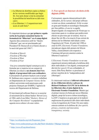 • La llibertat de distribuir copies a d'altres
de les versions modificades que hagis
fet. Així pots donar a tota la comunitat
la possibilitat de beneficiar-se dels teus
canvi.
• (Les llibertats 1 i 3 requereixen tenir
accés al codi font).9
És important destacar que per primera vegada
sortia de la pròpia comunitat hacker la
formulació de “llibertats” en el camp digital.
Aquesta idea connectava amb les “Quatre
Llibertats” que van ser proclamades pel
President F.D. Roosevelt en el famós discurs a
la nació del gener del 1941 .10
 
-Freedom of Speech 
-Freedom of Worship 
-Freedom of Want 
-Freedom of Fear
 
Una jove comunitat digital començava així a
formular per sí mateixa tot un conjunt de
llibertats en relació a un element clau l'era
digital, el programari dels seus ordinadors.
Curiosament els primers hackers com el propi
R. Stallman eren computer scientists treballant
en Departaments de Computer Science de les
millors universitats nord-americanes amb
projectes finançats per DARPA, l’agència de
recerca del Departament de Defensa.
El moviment pel software lliure es va associar
al naixement de la cultura hacker. Steven Levy,
al 1984, amb el seu llibre “Hackers: Heroes of
the Computer Revolution” va popularitzar
aquesta nova cultura i els seus valors.
3. Free speech on Internet: els drets civils
digitals (1990)
Curiosament, aquesta democratització dels
ordinadors, de les xarxes i del propi software
va tenir un efecte contradictori. Si bé va estar
en gran part basada en tecnologies finançades
per fons públics, el seu ús va agafar
desprevinguda a la maquinaria de l'Estat que va
reaccionar quan es va adonar que podria tenir
efectes no previstos per al sistema. Això va
donar lloc als 90s a la creació d’una corrent de
defensa de les llibertats individuals contra
l'ingerència de l’Estat. Al juliol del 1990 es
crear la EFF, Electronic Frontier Foundation,
iniciada per alguns dels pioners de Silicon
Valley, essencialment com resposta a
l’amenaça del govern americà contra la
llibertat d’expressió.11
L’Electronic Frontier Foundation va ser una
organització pionera dedicada a la defensa dels
drets individuals a l’era digital, començant pel
dret de free speech. El seu cofundador, el
music John Perry Barlow va proclamar el
primer manifest de la “independència del
ciberespai”.
Es interessant matissar el diferent enfocament
de les 4 llibertats del free software de
Richard Stallman i la GNU de la defensa de
les llibertats dins el món digital de la
Electronic Frontier Foundation. Mentre que
el primer iniciava la lluita per noves llibertats
digitals, propi de la nova cultura tecnològica,
La EFF s’inspirava en gran part en la tradició
anglosaxona de protecció dels drets individuals
versus la ingerència de l’Estat. Els seus reptes
estaven centrats en la defense de: free speech,
privacy, creativity and innovation,
transparency, security.
https://ca.wikipedia.org/wiki/Programari_lliure9
https://www.ourdocuments.gov/doc.php?flash=false&doc=70&page=transcript10
https://www.eff.org/about/history11
	 	 Carta drets i deures digitals (Informe Obert) !9
 