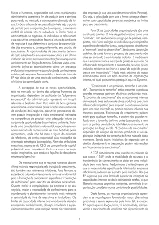 2
das empresas (o que veio a se denominar efeito-Penrose).
Ou seja, a velocidade com que a firma consegue desen-
volver suas capacidades gerenciais estabelece os limites
para seu crescimento.
Para EP
, as capacidades organizacionais são uma
construção coletiva. O time de gestão funciona como uma
“unidade”, não sendo apenas um grupo de pessoas justa-
postas, mas “uma coleção de indivíduos que compartilha
experiência de trabalhar juntos, porque apenas desta forma
o ‘teamwork’ pode se desenvolver”. Sendo uma construção
coletiva, de certa forma o processo de crescimento não
deve ser atribuído à contribuições isoladas: à medida em
que a empresa cresce e o corpo de gestão se expande, “a
influência do temperamento e das atitudes pessoais de um
indivíduo tendem a declinar e o papel da ação do grupo
cresce em importância”. Nada mais próximo do nosso
entendimento sobre um bom desenho de organização
interna, tal qual procuramos perseguir aqui na Dynamo.
“Crescimento é um processo, tamanho é um esta-
do”. “Economias de tamanho” estão presentes quando as
grandes empresas ganham eficiência produzindo mais.
“Economias de crescimento” são as economias internas
derivadas da base exclusiva de ativos produtivos que criam
diferencial competitivo para empresa quando ela expande
para um novo mercado ou produz maiores volumes dos
mesmos produtos. Economias de crescimento podem
existir para qualquer tamanho, e podem não guardar re-
lação com o tamanho da firma antes da expansão e nem
com os ganhos de eficiência fabril devido ao aumento de
produção em larga escala. “Economias de crescimento”
dependem da coleção de recursos produtivos e sua ex-
ploração independe do tamanho da firma naquele dado
momento. Sendo assim, iniciativas de expansão sem o
devido planejamento e preparação podem não resultar
em “economias de crescimento”.
A TGF naturalmente está inserida no contexto de
sua época (1959) onde a mobilidade de recursos e a
transferência de conhecimento se dava em uma veloci-
dade bem mais lenta. Predominava o entendimento de
que as necessidades específicas de talentos das empresas
dificilmente poderiam ser supridas pelo mercado. Daí que
EP sugerisse que uma forma de superar as limitações de
capacidades internas se daria rotinizando tarefas, o que
liberaria recursos cognitivos existentes, permitindo à or-
ganização considerar novos conjuntos de possibilidades.
Desta forma, os recursos organizacionais apren-
dem e se reconfiguram formatando novas alternativas
produtivas a serem exploradas pela firma. Isto é crescer.
EP explica que no longo prazo, “a lucratividade, sobrevi-
vência e crescimento de uma firma não depende tanto da
físicos e humanos, organizados sob uma coordenação
administrativa coerente a fim de produzir bens e serviços
para venda no mercado e consequente obtenção de lu-
cro. Embora a base de recursos disponíveis seja o ponto
de partida para a organização da empresa, o elemento
central da análise são os indivíduos. A forma como a
administração se organiza, os indivíduos se relacionam
e os executivos-empresários fazem a leitura do ambiente
de negócios é que determina o conjunto de oportunida-
des das empresas e, consequentemente, seu padrão de
crescimento. As oportunidades de crescimento derivam
da ação subjetiva dos empresários-executivos e em última
instância da forma como a administração vai adquirindo
conhecimento ao longo do tempo. Sob esta visão, cres-
cimento define-se essencialmente como um processo
evolucionário que envolve acumulação de conhecimento
coletivo pela empresa. Neste sentido, a teoria da firma de
EP não deixa de ser uma teoria do conhecimento, onde
a história do aprendizado conta.
A percepção de que as novas oportunidades,
seja no mercado ou dentro das próprias fronteiras da
organização, dependem da qualidade do “julgamento
empresarial” da administração representa um insight
relevante e bastante atual. Para além de bons gestores
operacionais, responsáveis pelas funções mais rotineiras
da condução dos negócios, executivos penrosianos de-
vem possuir imaginação e visão empresarial, treinados
na competência de produzir uma adequada leitura do
conjunto de oportunidades disponíveis no ambiente. Trata-
se de uma característica fundamental, especialmente em
nosso mercado de capitais cada vez mais habitado pelas
corporations, onde não há mais a figura do acionista
de referência, até então responsável pelo monopólio da
orientação estratégica dos negócios. Além das atribuições
executivas, espera-se do CEO da companhia de capital
pulverizado esta competência tácita – e rara – da inspi-
ração imaginativa, que produz a fagulha da descoberta
empresarial genuína.
Da mesma forma que os recursos humanos são em
última instância responsáveis pela indução do crescimento,
são também seus elementos inibidores. Para Penrose, a
experiência adquirida internamente torna-se fundamental
para a formação de competência específica e “construção
de autoridade” para executar as decisões necessárias.
Quanto maior a complexidade da empresa e de seu
negócio, maior a necessidade de conhecimento para a
coordenação e planejamento, tornando mais relevante
a senioridade do time de executivos e fundadores. Os
limites da capacidade interna dos tomadores de decisão
em assimilar conhecimento, planejar, coordenar e super-
visionar representam uma restrição central ao crescimento
 