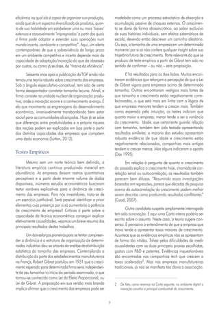 3
eficiência na qual ela é capaz de organizar sua produção,
ainda que de um espectro diversificado de produtos, quan-
to de sua habilidade em estabelecer uma ou mais ‘bases’
extensas e razoavelmente ‘impregnadas’ a partir das quais
a firma pode adaptar e estender suas operações num
mundo incerto, cambiante e competitivo”. Aqui, um alerta
contemporâneo de que a sobrevivência de longo prazo
em um ambiente competitivo e incerto depende mais da
capacidade de adaptação/inovação do que da obsessão
por custos, ou como já se disse, da “tirania da eficiência”.
Sessenta anos após a publicação da TGF ainda não
temos uma teoria robusta sobre crescimento das empresas.
Sob o ângulo especulativo-conceitual, tem sido de certa
forma desapontador constatar tamanha lacuna. Afinal, a
firma consiste na unidade nuclear de organização produ-
tiva, onde a inovação ocorre e o conhecimento avança. É
ela que movimenta as engrenagens do desenvolvimento
econômico, invariavelmente transbordando bem estar
social para as comunidades alcançadas. Hoje já se sabe
que diferenças entre produtividades e a própria riqueza
das nações podem ser explicadas em boa parte a partir
das distintas capacidades das empresas que compõem
uma dada economia (Sutton, 2012).
Testes Empíricos
Mesmo sem um norte teórico bem definido, a
literatura empírica continua produzindo material em
abundância. As empresas deixam rastros quantitativos
perceptíveis e a partir deste enorme volume de dados
disponíveis, inúmeros estudos econométricos buscaram
testar variáveis explicativas para a dinâmica de cresci-
mento das empresas. Para nós investidores, trata-se de
um exercício justificável. Será possível identificar a priori
elementos cuja presença por si só aumentaria a potência
de crescimento da empresa? Críticas à parte sobre a
capacidade da técnica econométrica conseguir explicar
efetivamente causalidades, vejamos um breve resumo dos
principais resultados destes trabalhos.
Um dos esforços pioneiros para se tentar compreen-
der a dinâmica e a estrutura de organização de determi-
nadas indústrias deu-se através da análise da distribuição
estatística do tamanho das empresas. Contemplando a
distribuição do porte dos estabelecimentos manufatureiros
na França, Robert Gibrat postulou em 1931 que o cresci-
mento esperado para determinada firma seria independen-
te de seu tamanho no início do período examinado, o que
tornou-se conhecido como Lei do Efeito Proporcional, ou
Lei de Gibrat. A proposição em sua versão mais branda
implica afirmar que o crescimento das empresas pode ser
modelado como um processo estocástico de absorção e
acumulação passiva de choques externos. O crescimen-
to se daria de forma idiossincrática, ao sabor exclusivo
de suas histórias individuais, sem efeitos sistemáticos de
escala, devendo então descrever um caminho aleatório.
Ou seja, o tamanho de uma empresa em um determinado
momento por si só não confere qualquer insight sobre sua
trajetória futura de crescimento. Parte relevante do que se
produziu de teste empírico a partir de Gibrat tem sido no
sentido de confirmar – ou não – esta proposição.
E há resultados para os dois lados. Muitos encon-
traram evidências que reforçam a percepção de que a Lei
de Gibrat vigora para empresas acima de determinado
tamanho. Outros encontraram vestígios mais fortes de
que tamanho e crescimento estão negativamente corre-
lacionados, o que está mais em linha com a lógica de
que empresas menores tendem a crescer mais. Também
como esperado pela intuição, os testes indicam que
quanto maior a empresa, menor tende a ser a variância
do crescimento. Idade, que certamente guarda relação
com tamanho, também tem sido testada apresentando
resultados similares: a maioria dos estudos apresentam
robusta evidência de que idade e crescimento estão
negativamente relacionados, companhias mais antigas
tendem a crescer menos. Mas alguns indicaram o oposto
(Das 1995).
Em relação à pergunta de quanto o crescimento
do passado explica o crescimento hoje, chamada de cor-
relação serial ou autocorrelação, os resultados também
parecem bem difusos. “Resumindo essas investigações
baseadas em regressões, parece que décadas de pesquisa
acerca da autocorrelação do crescimento podem melhor
serem descritas como produzindo resultados conflitantes”
(Coad, 2007).
Outra candidata-suspeita amplamente interrogada
tem sido a inovação. E aqui uma Carta inteira poderia ser
escrita sobre o assunto. Neste caso, a teoria sugere con-
senso. É pervasivo o entendimento de que a empresa que
inova tende a apresentar taxas maiores de crescimento.
Acontece que as evidências empíricas não se apresentam
de forma tão nítidas. Talvez pelas dificuldades de medir
causalidades com as duas principais proxies escolhidas,
gastos com P&D e patentes. Evidências inquestionáveis
são encontradas nas companhias tech que crescem a
taxas aceleradas2. Mas nas empresas manufatureiras
tradicionais, já não se manifesta tão óbvia a associação.
2	 De fato, como veremos na Carta seguinte, no ambiente digital a
inovação constitui o principal combustível do crescimento.
 