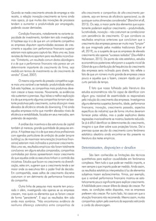 4
Quando se mede crescimento através de emprego e não
receita, a relação inovação-crescimento se torna ainda
mais opaca, já que muitas das inovações de processos
tendem a aumentar a produtividade por empregado,
podendo causar demissões.
Condição financeira, notadamente na variante ca-
pacidade de investimento, também tem sido investigada.
A hipótese aqui é a de que em um ambiente competitivo
as empresas disputam oportunidades escassas de cres-
cimento e aquelas com performance financeira superior
estariam mais aptas para capturá-las. Mais uma vez, boas
revisões da literatura apontam para resultados inconclusi-
vos: “Entretanto, um resultado comum destas abordagens
é a de que a performance financeira não parece ser um
determinante importante do crescimento da firma, seja
medido em termos de investimento ou de crescimento de
vendas” (Coad, 2007).
O mesmo argumento da pressão competitiva suge-
re mais uma variável a ser testada: produtividade relativa.
Sob esta hipótese, as companhias mais produtivas deve-
riam crescer a taxas maiores. Novamente, as evidências
não sustentam a premissa. Aqui talvez a melhor explicação
é a de que enquanto algumas companhias tornam-se bas-
tante produtivas pelo crescimento, outras alcançam níveis
elevados de eficiência através do downsizing. E há ainda
aquelas empresas-nicho que mantêm elevados níveis de
eficiência e rentabilidade, focadas em seus mercados, sem
pretensão de expansão.
A análise dos incentivos e das estruturas de capital
também já mereceu grande quantidade de pesquisa em-
pírica. A hipótese aqui é a de que executivos profissionais
com agendas particulares de ambição de poder (empire
building) ou de maximizar remuneração (incentivos finan-
ceiros) estariam mais inclinados a promover crescimento.
Mais uma vez, resultados empíricos não foram totalmente
conclusivos: em alguns estudos comparados, companhias
controladas por donos apresentaram maior crescimento
do que aquelas onde os executivos tinham o controle das
iniciativas. Estudos que focam no crescimento via diversifi-
cação, estes sim, sugerem que o crescimento tende a ser
maior onde os executivos têm o poder final de decisão.
Em contrapartida, esses saltos de crescimento discretos
costumam vir em detrimento da performance financeira
da companhia.
Outra linha de pesquisa mais recente tem procu-
rado ir além, investigando não apenas se as empresas
crescem, mas quais os elementos que as fariam crescer
de forma “persistente”. E aqui os resultados têm sido
ainda mais sombrios. “Não encontramos evidência de
nenhuma diferença sistemática entre companhias de
alto-crescimento e companhias de alto-crescimento per-
sistente, seja em termos de eficiência operacional, ou de
quaisquer outras dimensões consideradas” (Bianchini et all,
2015). Ou seja, a maior parte dos elementos que supos-
tamente poderiam explicar crescimento – produtividade,
lucratividade, inovação – não costumam se correlacionar
com persistência de crescimento. O que corrobora os
resultados empíricos anteriores que concluíram que o
crescimento das empresas parece ser muito mais “lumpier”
do que imaginado pelos modelos tradicionais (Dosi et
all, 2019), ou a suspeita de que as empresas de elevado
crescimento são apenas “sucessos isolados” (Daunfeldt e
Halvarsson, 2015). Do ponto de vista estatístico, estudos
econométricos posteriores reforçaram a suspeita inicial de
Gibrat de que a distribuição de frequências do crescimento
das empresas seria inclinada para direita. Isto reflete o
fato de que um número muito grande de empresas cresce
pouco e aquelas que o fazem, crescem rápido por um
curto período de tempo.
É fato que nossa folheada pela literatura dos
estudos econométricos não foi capaz de identificar com
algum grau razoável de assertividade os responsáveis
pela indução do crescimento das empresas. Investigamos
alguns elementos suspeitos (tamanho, idade, performance
financeira, inovação, crescimento passado, aspectos
específicos da indústria) que de forma intuitiva deveriam
fornecer pistas válidas, mas o poder explicativo destas
regressões invariavelmente se mostrou bastante reduzido.
Se já é difícil identificar os determinantes do crescimento,
imagina o que dizer sobre suas projeções futuras. Daí a
premissa quase secular do crescimento como fenômeno
estatístico aleatório ainda encontrar-se tão presente na
literatura dos testes empíricos.
Determinantes, disposições e desafios
São bem conhecidas as limitações das técnicas
quantitativas para explicar causalidades em fenômenos
complexos. Nem tudo o que pode ser medido importa, e
nem sempre o que importa pode ser medido. Ainda assim,
os resultados estatísticos interpretados à luz de elementos
subjetivos trazem esclarecimentos. Vimos, por exemplo,
que a variável performance financeira mostrou-se esta-
tisticamente pouco significante para explicar crescimento.
A habilidade para crescer difere do desejo de crescer. Por
vezes, as condições estão dispostas, mas as empresas
preferem não crescer. Por outro lado, há casos em que a
situação financeira não recomenda. Mesmo assim, muitas
companhias optam pela aventura da expansão esticando
a corda da alavancagem.
 