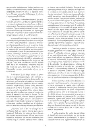 6
sempre envolve instâncias novas. Realocações de recursos
internos, rotinas expandidas ou criadas, novas conexões
estabelecidas. Crescimento jamais se repete da mesma
forma. Talvez por isso seja tão difícil assegurar de antemão
o sucesso de cada iniciativa.
Crescimento é um fenômeno dinâmico que se es-
tende ao longo do tempo, e não uma resposta instantânea
a uma oportunidade que o mercado oferece em determi-
nado momento. Trata-se de um movimento eminentemente
qualitativo. Crescer não é tão-somente ficar maior, crescer
envolve transformações importantes nas engrenagens
internas das companhias. Crescer necessariamente tira a
companhia de seu estado de equilíbrio natural.
Numa simplificação alegórica, a questão do cres-
cimento é como a prática esportiva de tiro ao alvo móvel.
De um lado temos a habilidade e preparo do atirador, o
portfólio de capacidades internas da companhia. De ou-
tro, o alvo que se movimenta continuamente, o conjunto
de oportunidades em um ambiente em transformação.
A iniciativa bem-sucedida de crescimento se dá quando
ocorre a coordenação destes dois grupamentos de ele-
mentos. Na maior parte do tempo, ou o atirador não está
devidamente posicionado, não calibrou adequadamente
a distância ou não percebeu que o alvo atingiu uma boa
posição. Outras vezes, ocorre que o atirador fez tudo
certo, mas o alvo não alcançou a trajetória adequada
não oferecendo oportunidade para o desfecho do tiro.
Capacidades internas e oportunidades externas não se
encontraram.
À medida em que o tempo passa e o gatilho
não se move, pressões psicológicas sobre o atirador se
intensificam. São as tensões internas da companhia que
se traduzem em frustrações e impaciência, aumentando
as chances de um disparo inoportuno. No outro extremo,
quando o projétil alcança certeiro o alvo, eleva-se o
score de auto confiança do atirador e com ele a chance
de um próximo tiro precipitado. Daí o extremo desafio
desta operação complexa que envolve a coordenação
precisa de elementos com dinâmicas distintas. Daí que
as técnicas estatísticas, medindo apenas o quantitativo
dos tiros, não consigam capturar adequadamente
padrões de intencionalidade nestes ingredientes subjetivos
entrelaçados, e acabam concluindo que se trata de um
exercício onde os resultados positivos surgem aleatórios.
Crescimento pode se dar via replicação ou di-
versificação. Pode ser orgânico (interno) ou inorgânico
(aquisição). Replicação é a aplicação de um formato
já conhecido em outra instância. Ocorre quando uma
empresa de varejo abre loja em uma nova região, uma
indústria inaugura uma nova planta do mesmo produto,
ou abre um novo canal de distribuição. Trata-se de uma
expansão a partir de utilização idêntica ou muito próxima
de uma base de recursos conhecida, de onde se extraem
sinergias operacionais. Há diversos níveis de replicação.
A Intel, por exemplo, após alguns problemas de confor-
midade, decretou como política industrial na produção
de processadores a ordem expressa de copiar exatamente
as instruções dos manuais de manufatura. Por outro lado,
cadeias do varejo tentem a adaptar o mix de produtos de
suas lojas novas conforme a realidade socioeconômica e
climática de cada região. Por sua natureza, a replicação
envolve menor risco de execução, já que estamos lidando
com o “deslocamento” de elementos conhecidos. Ainda
assim, como o conhecimento gerado no interior das
empresas é muitas vezes de natureza tácito, de difícil
transferência, há riscos de perdas nestes movimentos de
expansão. Replicar rotinas e processos é mais fácil, repro-
duzir cultura e envolvimento já é outra história.
Diversificação envolve a expansão para novas
atividades, geralmente relacionadas à base existente de
recursos. A justificação conceitual reside na presunção
de que a administração seria uma “substância amorfa”
capaz de ser aplicada com sucesso em diferentes linhas
de negócios. Naturalmente, quanto mais distante das
competências centrais, mais arriscado seria o movimento
de diversificação. Na visão penrosiana, a estratégia de
diversificação deveria se concentrar em como explorar
da melhor forma possível as possibilidades da base atual
de recursos da companhia. Só depois de terem se esgo-
tado todas as alternativas de recombinação dos recursos
existentes deveriam vir para a mesa os projetos de diver-
sificação para linhas adjacentes ou internacionalização.
Embora a estratégia de diversificação esteja mais
associada à aquisição, enquanto o chamado crescimen-
to interno ou orgânico se conecta mais à replicação,
na verdade, a iniciativa de diversificação pode se dar
também de forma orgânica. Isto ocorre principalmente
quando as sinergias entre as atividades da empresa e
da indústria alvo são elevadas e quando há tempo para
desenvolver e integrar as capacidades. Por outro lado,
quando há urgência para adquirir novas capacidades
ou incorporar recursos de gestão críticos, a aquisição se
mostra o melhor caminho. Aquisição também é recomen-
dada quando as participações de mercado já são mais
estabelecidas ao mesmo tempo que há pouco espaço
para um novo entrante.
A análise empírica dos efeitos das estratégias
de diversificação por aquisição indica que elas têm se
tornado mais deletérias do que benéficas. As aquisi-
ções costumam ser caras e geralmente não atingem os
 