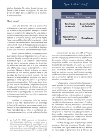 7
objetivos desejados. Há indícios de que interesses con-
flitantes – além de vieses psicológicos – dos executivos
prevalecem sobre os acionistas levando a resultados
econômicos pobres.
Matriz Ansoff
Sendo uma dimensão vital para a companhia,
análises sobre o crescimento ganharam enorme relevân-
cia na literatura de planejamento estratégico. Inúmeros
esquemas conceituais têm sido propostos para descrever
as alternativas estratégicas e conferir insights práticos que
norteiem as companhias ao longo desta jornada incerta.
Nossa resenha bibliográfica já foi longe demais e não é
o caso aqui de nos estendermos demasiadamente neste
vasto material. A título de ilustração selecionamos apenas
um destes modelos. Por sua simplicidade e elegância,
ficamos com um clássico, a chamada Matriz de Ansoff3.
A matriz apresenta de forma simples e esquemática
quatro possibilidades estratégicas de crescimento para as
empresas, divididas em produtos e mercados, novos ou
existentes (cf. figura 1). Se o objetivo é crescer fazendo
mais do mesmo, oferecendo produtos que já constam
do portfólio em mercados onde já se atua, trata-se de
uma estratégia de perseguir aprofundamento, ou maior
penetração. Quando a decisão é oferecer um mesmo
produto em um novo mercado, estamos diante de uma
estratégia de desenvolvimento de mercado. No caso
de se usar a base estabelecida de clientes para testar a
aderência de um novo produto, estamos no quadrante de
desenvolvimento de produtos. Por fim, se a ideia é alcan-
çar outra base de consumidores com produtos ainda não
lançados, estaríamos no espaço da estratégia que envolve
maior novidade e maior risco, que seria a diversificação.
Naturalmente, as estratégias são não-excludentes e na
prática as companhias transitam por todos os quadrantes,
conforme as oportunidades.
Indivíduos – e companhias – são por natureza
avessos a risco. Não é de se estranhar que a estratégia
preferencial de crescimento nas empresas consista na pe-
netração de produtos existentes em mercados conhecidos.
Nada mais sedutor do que colher os benefícios do cres-
cimento permanecendo na zona de conforto do familiar.
3	 Igor Ansoff (1914-2002), engenheiro com doutorado em
matemática aplicada, trabalhou em empresas e acabou se
dedicando a carreira acadêmica, onde sua contribuição foi mais
reconhecida. Publicou em 1965 a obra Strategic Management,
sendo considerado por muitos o pai da gestão estratégica. A Matriz
Ansoff apareceu pela primeira vez em 1957 em um artigo na HBR.
Estudos revelam que algo entre 75% a 95% dos
recursos corporativos destinados para inovação são des-
pendidos em projetos que tentam melhorar a performance
dos produtos existentes ou apenas adicionam melhorias
marginais ao portifólio atual de produtos. Apenas 25%
do capital são desembolsados em projetos que levariam
a companhia para um território competitivo diferente do
atual. No entanto, evidências demonstram que estra-
tégias que destinam recursos significativos em projetos
breakthrough realizam ganhos desproporcionais. Ou
seja, as companhias exploram pouco as regiões onde se
encontram os maiores payoffs.
E esta parece ser uma característica típica das em-
presas estabelecidas na economia tradicional: restringir
sua campanha exploratória da inovação apenas às fran-
jas do território que as levou ao sucesso. Organizações
estabelecidas estão desenhadas para produzir resultados
padronizados, de baixa variância, através de uma execu-
ção cuidadosa em um cenário de alta previsibilidade. Sob
esta perspectiva, crescimento e inovação podem ser vistos
como iniciativas inerentemente mais confusas e “ineficien-
tes”. Diferente da execução, exploração é uma atividade
de alta-variância. A cultura, a mentalidade e os processos
voltados exclusivamente para uma execução cuidadosa
não provêm os incentivos adequados para explorar o
desconhecido, e assim acabam reduzindo o espectro de
possibilidades estratégicas com consequências drásticas
para a rentabilidade e sobrevivência do negócio.
Sem falar nos equívocos de configuração interna
que geram distorções e problemas de ação coletiva.
Muitas vezes, uma lógica estreita de execução e ênfase
em mensuração de performance leva à definição de
Figura 1 ‑ Matrix Ansoff
Produtos
Existentes Novos
Mercados
Existentes
Penetração
de Mercado
Desenvolvimento
de Produtos
Novos
Desenvolvimento
de Mercado
Diversificação
 
