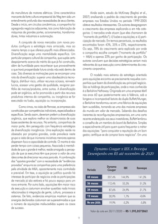 9
da manufatura de motores elétricos. Uma característica
marcante da forte cultura empresarial da Weg tem sido um
entendimento profundo das necessidades de seus clientes.
Desde o início, em círculos concêntricos, a companhia foi
agregando negócios adjacentes, tais como fabricação de
máquinas de grandes portes, acionamentos, transforma-
dores, tintas industriais e automação.
A conquista de novos mercados com novos pro-
dutos configura a estratégia mais arriscada, mas ao
mesmo tempo a que oferece payoffs mais diferenciados.
Diversificação exige uma mentalidade específica. Um
particular preparo cultural da companhia, que supõe certo
despojamento acerca do mérito do que já foi construído,
além de humildade para reconhecer que provavelmente
o que trará prosperidade futura ainda não está dentro de
casa. São diversas as motivações para se encampar uma
rota da diversificação: superar uma obsolescência tecno-
lógica, distribuir risco, utilizar recursos ociosos, reinvestir
lucros, acessar uma gestão de qualidade, revigorar por-
tfólio de marcas/produtos, entre outras. A diversificação
pode ser orgânica, se for promovida a partir dos recursos
produtivos internos da companhia, ou inorgânica se for
executada via fusão, aquisição ou incorporação.
Como vimos, na visão de Penrose, as empresas são
constituídas por competências indivisíveis, especializadas e
específicas. Sendo assim, deveriam preferir a diversificação
orgânica, que explora melhor as idiossincrasias de suas
bases existentes de recursos. No entanto, companhias de
maior porte, têm perseguido com frequência estratégias
de diversificação inorgânicas. Uma explicação reside na
obsessão por projetos grandes, onde prevalece neste
grupo a visão de que inúmeras iniciativas menores apenas
dispersam foco e capacidade de controle. O mantra é não
perder tempo com coisas pequenas. Associada à mentali-
dade de que o grande é melhor, reside arraigada a percep-
ção de que os executivos têm que provar o valor de uma
ideia antes de direcionar recursos para ela. A combinação
das “apostas grandes” com a necessidade de “evidências
provadas” empurra as companhias para uma preferência
pela atividade de M&A, aparentemente mais controlada
e previsível. Em tese, a aquisição se justifica quando há
interesse de participar de negócios onde as participações
de mercado já são estáveis e há pouco espaço para um
novo entrante. Por outro lado, aquisições têm maior risco
de execução e costumam envolver questões nada triviais
relacionadas à integração de gente, cultura, processos e
sistemas. De fato, evidencias empíricas mostram que as
sinergias declaradas costumam ser superestimadas e que
o número de aquisições malsucedidas supera os casos
de sucesso.
Ainda assim, estudo da McKinsey (Baghai et al.,
2007) analisando o padrão de crescimento de grandes
empresas nos Estados Unidos no período 1999-2005
obteve resultados interessantes. Os autores desagregaram
o crescimento das empresas explicando-o em três cate-
gorias: i) mercados onde atuam (que eles chamaram de
“momento do portfólio”); ii) fusões e aquisições; e iii) parti-
cipação de mercado. Em termos percentuais, os resultados
encontrados foram 43%, 35% e 22%, respectivamente.
Ou seja, 78% do crescimento seria explicado por onde
a companhia escolhe competir (“momento de portfólio”
+ M&A) e apenas 22% por ganho de participação. Os
autores concluem que decisões estratégicas seriam mais
relevantes do que execução como determinantes do cres-
cimento corporativo.
O modelo mais extremo da estratégia orientada
para aquisições encontra-se precisamente naquelas com-
panhias que fazem da diversificação seu principal negócio.
São as holdings de participações, onde a mais conhecida
é a Berkshire Hathaway. Originada em uma empresa têxtil
nos anos 60 que posteriormente veio à falência, sob a
longeva e incomparável batuta da dupla Buffett/Munger,
a Berkshire transformou-se em uma fábrica de aquisições
bem sucedidas, tornando-se uma das maiores empresas
do mundo em valor de mercado. Sabendo dos desafios
inerentes às reconfigurações empresariais, em uma carta
recente endereçada aos seus investidores, Buffett lembrou
o conselho de um membro do board da Berkshire. Simples
e especialmente útil para quem queira frequentar o métier
das aquisições: “para conquistar a reputação de um bom
gestor, certifique-se de comprar bons negócios”. Em uma
Dynamo Cougar x IBX x Ibovespa
Desempenho em R$ até novembro de 2020
Dynamo IBX Ibovespa
Período	 Cougar
60 meses
36 meses
24 meses
12 meses
No ano (2020)
Valor da cota em 30/11/2020 = R$ 1.595,0572862
	 207,4%	144,9%	 141,3%
	 112,4%	55,3%	 51,3%
	 87,6%	24,9%	 21,7%
	 30,9%	1,7%	 -0,6%
	 19,9%	-5,2% -5,8%
 
