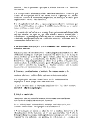 sociedade, a fim de promover e proteger os direitos humanos e as liberdades
fundamentais.
c. “A educação formal” refere-se ao sistema estruturado de educação e formação que
se inicia na educação pré-escolar e no ensino básico e se prolonga nos ensinos
secundário e superior. É desenvolvida, em princípio, em instituições de ensino geral
ou profissional e conduz a uma certificação.
d. “A educação não-formal” refere-se a qualquer programa educativo planificado que
vise o desenvolvimento de um conjunto de aptidões e competências, que se realize
fora do âmbito da educação formal.
e. “A educação informal” refere-se ao processo de aprendizagem através do qual cada
indivíduo adquire, ao longo da sua vida, atitudes, valores, competências e
conhecimentos em resultado de influências, recursos educativos do seu ambiente e
experiências quotidianas (família, pares, vizinhos, encontros, bibliotecas, meios de
comunicação, trabalho, lazer, etc.).
3. Relação entre a educação para a cidadania democrática e a educação para
os direitos humanos
A educação para a cidadania democrática e a educação para os direitos humanos estão
estritamente interligadas e reforçam-se mutuamente, diferenciando-se mais pelo
tema e âmbito do que pelos objetivos e pelas práticas. A educação para a cidadania
democrática centra-se, essencialmente, nos direitos e nas responsabilidades
democráticos e na participação ativa nas esferas cívica, política, social, económica,
jurídica e cultural da sociedade, enquanto que a educação para os direitos humanos
incide sobre o espectro mais alargado dos direitos humanos e das liberdades
fundamentais, em todos os aspetos da vida das pessoas.
4. Estruturas constitucionais e prioridades dos estados-membros Os
objetivos, princípios e políticas abaixo indicados serão implementados:
a. no respeito pelas estruturas constitucionais de cada estado-membro e
empregando os meios apropriados a essas estruturas;
b. tendo em consideração as prioridades e necessidades de cada estado-membro.
Capítulo II – Objetivos e princípios
5. Objetivos e princípios
Os seguintes objetivos e princípios devem orientar os estados-membros na
elaboração das suas políticas, legislações e práticas:
a. Cada pessoa que viva no seu território deverá ter acesso à educação para a
cidadania democrática e à educação para os direitos humanos.
b. A aprendizagem em matéria de educação para a cidadania democrática e de
educação para os direitos humanos é um processo que dura toda a vida. A eficácia
desta aprendizagem passa pela mobilização de numerosos agentes, entre os quais os
responsáveis pela elaboração das políticas, os profissionais de educação, os
 