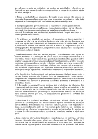 aprendentes, os pais, as instituições de ensino, as autoridades educativas, os
funcionários, as organizações não-governamentais, as organizações juvenis, os média
e o público em geral.
c. Todas as modalidades de educação e formação, sejam formais, não-formais ou
informais, têm um papel a desempenhar neste processo de aprendizagem e são úteis
na promoção dos seus princípios e na concretização dos seus objetivos.
d. As organizações não-governamentais e as organizações juvenis podem dar um
valioso contributo para a educação para a cidadania democrática e para a educação
para os direitos humanos, particularmente através da educação não formal e
informal, devendo, por isso, ser-lhes dada a possibilidade de cumprir este papel e
serem apoiadas nesse sentido.
e. As práticas e as atividades de ensino e de aprendizagem devem respeitar e
promover os valores e os princípios da democracia e dos direitos humanos; em
particular, a governança das instituições de ensino, incluindo as escolas, deve refletir
e promover os valores dos direitos humanos e motivar a responsabilização e a
participação ativa dos aprendentes, dos profissionais de educação e de outras partes
interessadas, incluindo os pais.
f. Um elemento essencial de toda a educação para a cidadania democrática e para os
direitos humanos é a promoção da coesão social, do diálogo intercultural e a
consciência do valor da diversidade e da igualdade, nomeadamente a igualdade entre
os géneros; para este efeito, é fundamental adquirir conhecimentos, aptidões pessoais
e sociais e a compreensão que permite reduzir os conflitos, apreciar e compreender
melhor as diferenças entre as confissões religiosas e os grupos étnicos, estabelecer
uma atitude de respeito mútuo pela dignidade humana e pelos valores partilhados,
encorajar o diálogo e promover a não violência na resolução de problemas e conflitos.
g. Um dos objetivos fundamentais de toda a educação para a cidadania democrática e
para os direitos humanos não é apenas dotar os aprendentes de conhecimentos,
competências e compreensão, mas também reforçar a sua capacidade de ação no seio
da sociedade para defender e promover os direitos humanos, a democracia e o
primado do Direito.
h. A formação e o desenvolvimento contínuo dos profissionais de educação, dos
responsáveis pela juventude e dos formadores no que se refere aos princípios e às
práticas de educação para a cidadania democrática e de educação para os direitos
humanos são fundamentais para assegurar a continuidade e a eficácia da educação
neste domínio. Devem, por isso, ser adequadamente planeados e dotados dos
recursos necessários.
i. A fim de se tirar o máximo partido do contributo de cada um, convém encorajar
parcerias e a colaboração de toda a diversidade de agentes envolvidos na educação
para a cidadania democrática e para os direitos humanos, a nível local, regional e do
Estado e, nomeadamente, entre os responsáveis pela elaboração de políticas, os
profissionais de educação, os aprendentes, os pais, as instituições de ensino, as
organizações não-governamentais, as organizações juvenis, os média e o público em
geral.
j. Dada a natureza internacional dos valores e das obrigações em matéria de direitos
humanos e dos princípios comuns subjacentes à Democracia e ao Estado de Direito, é
importante que os estados-membros prossigam e encorajem uma cooperação
internacional e regional para as atividades contempladas na presente Carta, assim
 