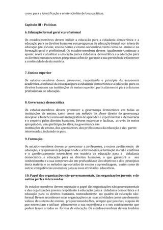 como para a identificação e o intercâmbio de boas práticas.
Capítulo III – Políticas
6. Educação formal geral e profissional
Os estados-membros devem incluir a educação para a cidadania democrática e a
educação para os direitos humanos nos programas de educação formal nos níveis de
educação pré-escolar, ensino básico e ensino secundário, tanto como no ensino e na
formação geral e profissional. Os estados-membros devem igualmente continuar a
apoiar, rever e atualizar a educação para a cidadania democrática e a educação para
os direitos humanos nesses programas a fim de garantir a sua pertinência e favorecer
a continuidade desta matéria.
7. Ensino superior
Os estados-membros devem promover, respeitando o princípio da autonomia
académica, a inclusão da educação para a cidadania democrática e a educação para os
direitos humanos nas instituições de ensino superior, particularmente para os futuros
profissionais de educação.
8. Governança democrática
Os estados-membros devem promover a governança democrática em todas as
instituições de ensino, tanto como um método de pleno direito de governança
desejável e benéfico como um meio prático de aprender e experimentar a democracia
e o respeito pelos direitos humanos. Devem encorajar e facilitar, através de meios
apropriados, uma participação ativa, na governança nas
instituições de ensino, dos aprendentes, dos profissionais da educação e das partes
interessadas, incluindo os pais.
9. Formação
Os estados-membros devem proporcionar a professores, a outros profissionais de
educação, a responsáveis pela juventude e a formadores, a formação inicial e contínua
e o aperfeiçoamento necessários em matéria de educação para a cidadania
democrática e educação para os direitos humanos, o que garantirá o seu
conhecimento e a sua compreensão em profundidade dos objetivos e dos princípios
desta matéria e os métodos apropriados de ensino e aprendizagem, assim como de
outras competências essenciais para as suas atividades educativas.
10. Papel das organizações não-governamentais, das organizações juvenis e de
outras partes interessadas
Os estados-membros devem encorajar o papel das organizações não governamentais
e das organizações juvenis respeitante à educação para a cidadania democrática e à
educação para os direitos humanos, nomeadamente no quadro da educação não-
formal. Devem reconhecer estas organizações e as suas atividades como um elemento
valioso do sistema de ensino, proporcionando-lhes, sempre que possível, o apoio de
que necessitam e utilizar plenamente a sua experiência e o seu conhecimento que
podem trazer a todas as formas de educação. Os estados-membros devem também
 