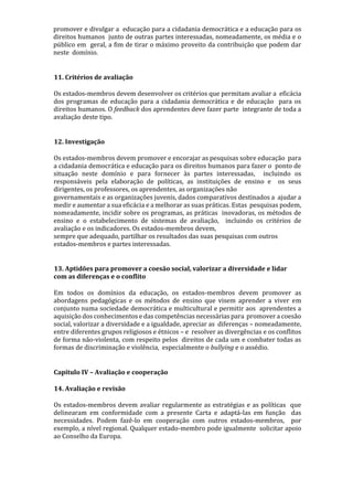 promover e divulgar a educação para a cidadania democrática e a educação para os
direitos humanos junto de outras partes interessadas, nomeadamente, os média e o
público em geral, a fim de tirar o máximo proveito da contribuição que podem dar
neste domínio.
11. Critérios de avaliação
Os estados-membros devem desenvolver os critérios que permitam avaliar a eficácia
dos programas de educação para a cidadania democrática e de educação para os
direitos humanos. O feedback dos aprendentes deve fazer parte integrante de toda a
avaliação deste tipo.
12. Investigação
Os estados-membros devem promover e encorajar as pesquisas sobre educação para
a cidadania democrática e educação para os direitos humanos para fazer o ponto de
situação neste domínio e para fornecer às partes interessadas, incluindo os
responsáveis pela elaboração de políticas, as instituições de ensino e os seus
dirigentes, os professores, os aprendentes, as organizações não
governamentais e as organizações juvenis, dados comparativos destinados a ajudar a
medir e aumentar a sua eficácia e a melhorar as suas práticas. Estas pesquisas podem,
nomeadamente, incidir sobre os programas, as práticas inovadoras, os métodos de
ensino e o estabelecimento de sistemas de avaliação, incluindo os critérios de
avaliação e os indicadores. Os estados-membros devem,
sempre que adequado, partilhar os resultados das suas pesquisas com outros
estados-membros e partes interessadas.
13. Aptidões para promover a coesão social, valorizar a diversidade e lidar
com as diferenças e o conflito
Em todos os domínios da educação, os estados-membros devem promover as
abordagens pedagógicas e os métodos de ensino que visem aprender a viver em
conjunto numa sociedade democrática e multicultural e permitir aos aprendentes a
aquisição dos conhecimentos e das competências necessárias para promover a coesão
social, valorizar a diversidade e a igualdade, apreciar as diferenças – nomeadamente,
entre diferentes grupos religiosos e étnicos – e resolver as divergências e os conflitos
de forma não-violenta, com respeito pelos direitos de cada um e combater todas as
formas de discriminação e violência, especialmente o bullying e o assédio.
Capítulo IV – Avaliação e cooperação
14. Avaliação e revisão
Os estados-membros devem avaliar regularmente as estratégias e as políticas que
delinearam em conformidade com a presente Carta e adaptá-las em função das
necessidades. Podem fazê-lo em cooperação com outros estados-membros, por
exemplo, a nível regional. Qualquer estado-membro pode igualmente solicitar apoio
ao Conselho da Europa.
 