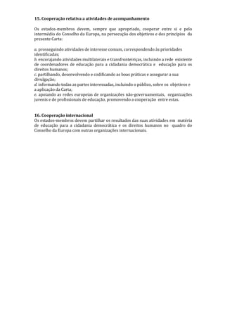 15. Cooperação relativa a atividades de acompanhamento
Os estados-membros devem, sempre que apropriado, cooperar entre si e pelo
intermédio do Conselho da Europa, na persecução dos objetivos e dos princípios da
presente Carta:
a. prosseguindo atividades de interesse comum, correspondendo às prioridades
identificadas;
b. encorajando atividades multilaterais e transfronteiriças, incluindo a rede existente
de coordenadores de educação para a cidadania democrática e educação para os
direitos humanos;
c. partilhando, desenvolvendo e codificando as boas práticas e assegurar a sua
divulgação;
d. informando todas as partes interessadas, incluindo o público, sobre os objetivos e
a aplicação da Carta;
e. apoiando as redes europeias de organizações não-governamentais, organizações
juvenis e de profissionais de educação, promovendo a cooperação entre estas.
16. Cooperação internacional
Os estados-membros devem partilhar os resultados das suas atividades em matéria
de educação para a cidadania democrática e os direitos humanos no quadro do
Conselho da Europa com outras organizações internacionais.
 