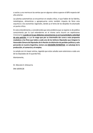 o vacíos y una merma en las ventas que en algunos rubros superan el 60% respecto del
año anterior.
Las plantas automotrices se encuentran en estado crítico, ni que hablar de las fabriles,
metalúrgicas, alimenticias y agropecuarias como también impacta de lleno esta
coyuntura a las economías regionales, donde ya el tema de los despidos ha alcanzado
un punto crítico.
En este entendimiento, y considerando que este problema que se expone es de público
conocimiento por lo cual extenderme en el mismo sería incurrir en repeticiones
innecesarias cuando en lo que debemos concentrarnos es en la practicidad y celeridad
de esta petición, es que le ruego que por su intermedio dar curso a esta propuesta
ciudadana a los fines que todos y cada uno de los Señores Diputados que integran la
Honorable Cámara de Diputados de la Nación sin distinción de partidos políticos y solo
pensando en nuestra Argentina, tomen una DECISIÓN PATRIÓTICA en salvataje de la
producción, el comercio y el empleo.
Lo saludo con mi mayor estima, rogando que estos saludos sean extensivos a cada uno
de los Diputados de mi querido País.
Atentamente,
Dr. Marcelo H. Echevarría
DNI 16939128
 