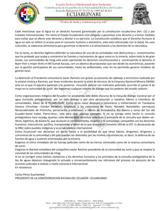 Cabe mencionar que el Agua es un derecho humano garantizado por la constitución ecuatoriana (Art. 12) y por
tratados internacionales. Por tanto el Estado Ecuatoriano está obligado a garantizar este derecho y a tomar medidas
para evitar que se afecte este derecho y alentar a su ejercicio. La Constitución establece que el Derecho Humano al
agua no solo se refiere al acceso para el consumo humano o doméstico, este está relacionado con la Salud, los usos
culturales, la soberanía alimentaria para garantizar el derecho a la alimentación y los derechos de la naturaleza.
Por lo tanto, es derecho legítimo defender la naturaleza de una de las actividades más destructivas y contaminantes
que ha probado que acaba y contamina las fuentes y nacimientos de agua como es la minería, sobre todo la de gran
escala. Las comunidades de Intag solo están ejerciendo los derechos constitucionales y construyendo el derecho al
Buen Vivir o mejor dicho el Allí Sumak Kausay, con un abanico de propuestas que van desde las económicas, pasando
por la gestión participativa de sus comunidades, hasta las ambientales, esto les ha permitido generar modelos de
gestión local.
La detención al Presidente comunitario Javier Ramiréz con graves acusaciones de sabotaje y terrorismo realizada por
la estatal minera a Ramírez, por leves incidentes durante la visita de técnicos de la Empresa Nacional Minera ENAMI,
acto en el que ni siquiera participó y la posterior incursión policial con maltratos policiales ocurrido el jueves 8 de
mayo en la comunidad de Junín des-legitiman cualquier intento de diálogo que los poderes del estado realicen.
Como organizaciones Indígena del Ecuador no aceptamos este doble discurso de la mesa de diálogo nacional por el
agua (consulta prelegislativa), por un lado diálogo y por otro persecución a nuestros líderes y miembros de
comunidades, bases de la ECUARUNARI. Como otros casos despojos a comuneros y militarización en Tundayme
Zamora Chinchipe –Cóndor Mirador-, amenazas a los comuneros de Pacto, Nanadel, Nanedalito- parroquias
Noroccidentales de Pichincha, persecución y amenazas a líderes de Kimsakocha, Río Blanco y zonas del Sur del
Ecuador-Santa Isabel, Fierro-Urco-, solo para citar algunos ejemplos. Si no se corrige estos hecho la consulta
prelegislativa nace viciada, muerta, viola elementales derechos colectivos y principios de la consulta que deben ser:
libres, legítimas, de buena fe, que alcancen el consentimiento, respetar a la comunidad, compatible con los derechos
humanos, intercultural, pacífica, transparente al tenor de lo que dispone el Convenio 169 de la OIT, la declaración de
la ONU sobre pueblos indígenas y la jurisprudencia internacional.
Como Ecuarunari nos declaraos en alerta frente a la posibilidad de que otros líderes, dirigentes, dirigentes y
comuneros de la comunidad y del país puedan ser detenidos por las mismas circunstancias, es decir, la defensa de las
fuentes de agua y sustento amenazadas por la minería.
Exigimos el retiro inmediato de las fuerzas policiales tanto de las tierras comunales como de la reserva comunitaria
de Junín.
Exigimos la libertad inmediata del compañero Javier Ramírez presidente de la comunidad de Junín y que se respete la
voluntad de las comunidades de Intag.
Si no se corrigen estos hechos violatorios a los derechos humanos y los principios de la consulta prelegislativa de la
ley de aguas dejamos impugnado lo actuado y consecuentemente nos retiramos del proceso sin perjuicio de las
acciones judiciales a realizar a nivela nacional e internacional.
En resistencia
Carlos Pérez Guartambel
PRESIDENTE DE LA CONFEDEREACION KICHWA DEL ECUADOR –ECUARUNARI-
 