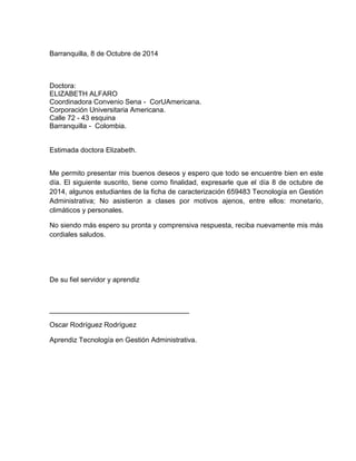 Barranquilla, 8 de Octubre de 2014
Doctora:
ELIZABETH ALFARO
Coordinadora Convenio Sena - CorUAmericana.
Corporación Universitaria Americana.
Calle 72 - 43 esquina
Barranquilla - Colombia.
Estimada doctora Elizabeth.
Me permito presentar mis buenos deseos y espero que todo se encuentre bien en este
día. El siguiente suscrito, tiene como finalidad, expresarle que el día 8 de octubre de
2014, algunos estudiantes de la ficha de caracterización 659483 Tecnología en Gestión
Administrativa; No asistieron a clases por motivos ajenos, entre ellos: monetario,
climáticos y personales.
No siendo más espero su pronta y comprensiva respuesta, reciba nuevamente mis más
cordiales saludos.
De su fiel servidor y aprendiz
____________________________________
Oscar Rodríguez Rodríguez
Aprendiz Tecnología en Gestión Administrativa.
