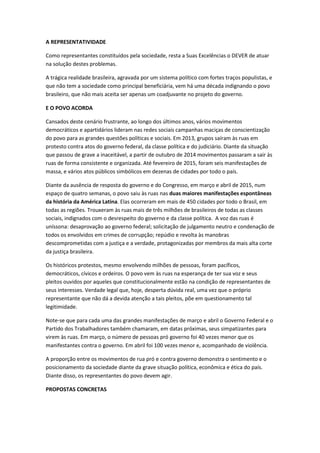 A REPRESENTATIVIDADE
Como representantes constituídos pela sociedade, resta a Suas Excelências o DEVER de atuar
na solução destes problemas.
A trágica realidade brasileira, agravada por um sistema político com fortes traços populistas, e
que não tem a sociedade como principal beneficiária, vem há uma década indignando o povo
brasileiro, que não mais aceita ser apenas um coadjuvante no projeto do governo.
E O POVO ACORDA
Cansados deste cenário frustrante, ao longo dos últimos anos, vários movimentos
democráticos e apartidários lideram nas redes sociais campanhas maciças de conscientização
do povo para as grandes questões políticas e sociais. Em 2013, grupos saíram às ruas em
protesto contra atos do governo federal, da classe política e do judiciário. Diante da situação
que passou de grave a inaceitável, a partir de outubro de 2014 movimentos passaram a sair às
ruas de forma consistente e organizada. Até fevereiro de 2015, foram seis manifestações de
massa, e vários atos públicos simbólicos em dezenas de cidades por todo o país.
Diante da ausência de resposta do governo e do Congresso, em março e abril de 2015, num
espaço de quatro semanas, o povo saiu às ruas nas duas maiores manifestações espontâneas
da história da América Latina. Elas ocorreram em mais de 450 cidades por todo o Brasil, em
todas as regiões. Trouxeram às ruas mais de três milhões de brasileiros de todas as classes
sociais, indignados com o desrespeito do governo e da classe política. A voz das ruas é
uníssona: desaprovação ao governo federal; solicitação de julgamento neutro e condenação de
todos os envolvidos em crimes de corrupção; repúdio e revolta às manobras
descomprometidas com a justiça e a verdade, protagonizadas por membros da mais alta corte
da justiça brasileira.
Os históricos protestos, mesmo envolvendo milhões de pessoas, foram pacíficos,
democráticos, cívicos e ordeiros. O povo vem às ruas na esperança de ter sua voz e seus
pleitos ouvidos por aqueles que constitucionalmente estão na condição de representantes de
seus interesses. Verdade legal que, hoje, desperta dúvida real, uma vez que o próprio
representante que não dá a devida atenção a tais pleitos, põe em questionamento tal
legitimidade.
Note-se que para cada uma das grandes manifestações de março e abril o Governo Federal e o
Partido dos Trabalhadores também chamaram, em datas próximas, seus simpatizantes para
virem às ruas. Em março, o número de pessoas pró governo foi 40 vezes menor que os
manifestantes contra o governo. Em abril foi 100 vezes menor e, acompanhado de violência.
A proporção entre os movimentos de rua pró e contra governo demonstra o sentimento e o
posicionamento da sociedade diante da grave situação política, econômica e ética do país.
Diante disso, os representantes do povo devem agir.
PROPOSTAS CONCRETAS
 