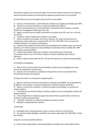 Atendendo a urgência que o momento exige, viemos neste instante apresentar ao Congresso
Nacional a primeira pauta de reivindicações da agenda construtiva para um novo Brasil:
1) Enfrentamento real da Corrupção através do fim da impunidade
a) Aprovar, prioritariamente, as 10 medidas de combate à corrupção apresentadas pelo MPF;
b) Submeter os acordos de leniência à anuência do Ministério Público;
c) Apoiar incondicionalmente o Juiz Sergio Moro, o Ministério Público Federal, e a Polícia
Federal nas investigações da Operação Lava Jato;
d) Agravar as penas para corrupção, aprovando-se o projeto de lei 915, que cria o crime de
Lesa Pátria;
e) Fortalecer a Polícia Federal para combater a corrupção;
f) Indicar servidores concursados, de carreira, idôneos, com amplo reconhecimento e
competência comprovada para os cargos do STF, STJ, TCU, STM, MPF e TSE, com prazo de
mandato definido e com posterior quarentena;
g) Senado exercer papel de controle efetivo da capacidade dos indicados acima, por meio de
sabatina, com critérios objetivos de imparcialidade, convidando técnicos da OAB, CNJ e MPF
para compor o grupo avaliador;
h) Implementar eleições diretas por entidades representativas para escolha dos
Procuradores Gerais, com o fim de listas tríplices e escolhas arbitrárias pelo chefe do
Executivo;
g) Afastar o Ministro Dias Toffoli do STF e TSE por não atender ao critério de imparcialidade.
2) Presidência da República
a) Pedir ao STF e ao Procurador Geral da República a abertura de investigação por crime
comum da cidadã Dilma Vana Roussef;
b) Apreciar com transparência os pedidos de impeachment contra a presidente Dilma
Roussef apresentados ao Congresso.
3) Choque de ordem e transparência na gestão pública
a) Abertura total dos contratos de empréstimos realizados pelo BNDES, fim de empréstimos
do BNDES a outros países e a empresas doadoras em eleições. Rejeição da MP 661;
b) Reduzir o número de ministérios, o número de cargos comissionados e o tamanho da
máquina pública;
c) Transparência nas contas de todas as empresas públicas ou com participação societária do
estado brasileiro;
d) Total transparência e redução dos gastos de parlamentares e governantes, incluindo os
cartões de crédito governamentais;
e) “Revalida” para todos os médicos estrangeiros atuando no Brasil;
f) Redução e simplificação dos impostos.
4) Educação
a) Qualidade total na educação básica, sendo a mesma universal e meritocrática;
b) Fim da doutrinação ideológica e partidária nas escolas. Aprovação do PL 867/2015, “Escola
Sem Partido”.
5) Ajustes no processo político eleitoral
a) Maior justiça, legitimidade e representatividade nas eleições pela implantação do Voto
 