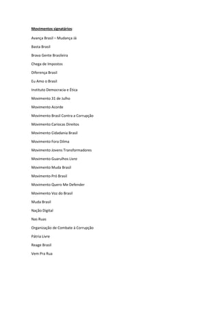 Movimentos signatários:
Avança Brasil – Mudança Já
Basta Brasil
Brava Gente Brasileira
Chega de Impostos
Diferença Brasil
Eu Amo o Brasil
Instituto Democracia e Ética
Movimento 31 de Julho
Movimento Acorde
Movimento Brasil Contra a Corrupção
Movimento Cariocas Direitos
Movimento Cidadania Brasil
Movimento Fora Dilma
Movimento Jovens Transformadores
Movimento Guarulhos Livre
Movimento Muda Brasil
Movimento Pró Brasil
Movimento Quero Me Defender
Movimento Voz do Brasil
Muda Brasil
Nação Digital
Nas Ruas
Organização de Combate à Corrupção
Pátria Livre
Reage Brasil
Vem Pra Rua
 