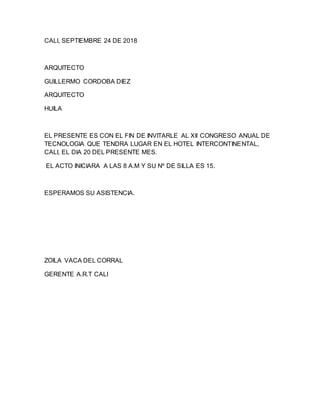 CALI, SEPTIEMBRE 24 DE 2018
ARQUITECTO
GUILLERMO CORDOBA DIEZ
ARQUITECTO
HUILA
EL PRESENTE ES CON EL FIN DE INVITARLE AL XII CONGRESO ANUAL DE
TECNOLOGIA QUE TENDRA LUGAR EN EL HOTEL INTERCONTINENTAL,
CALI, EL DIA 20 DEL PRESENTE MES.
EL ACTO INICIARA A LAS 8 A.M Y SU Nº DE SILLA ES 15.
ESPERAMOS SU ASISTENCIA.
ZOILA VACA DEL CORRAL
GERENTE A.R.T CALI
 