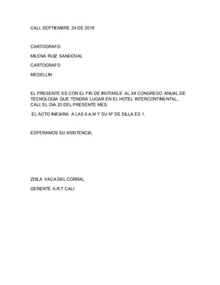 CALI, SEPTIEMBRE 24 DE 2018
CARTOGRAFO
MILENA RUIZ SANDOVAL
CARTOGRAFO
MEDELLIN
EL PRESENTE ES CON EL FIN DE INVITARLE AL XII CONGRESO ANUAL DE
TECNOLOGIA QUE TENDRA LUGAR EN EL HOTEL INTERCONTINENTAL,
CALI, EL DIA 20 DEL PRESENTE MES.
EL ACTO INICIARA A LAS 8 A.M Y SU Nº DE SILLA ES 1.
ESPERAMOS SU ASISTENCIA.
ZOILA VACA DEL CORRAL
GERENTE A.R.T CALI
 