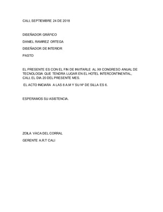CALI, SEPTIEMBRE 24 DE 2018
DISEÑADOR GRÁFICO
DANIEL RAMIREZ ORTEGA
DISEÑADOR DE INTERIOR
PASTO
EL PRESENTE ES CON EL FIN DE INVITARLE AL XII CONGRESO ANUAL DE
TECNOLOGIA QUE TENDRA LUGAR EN EL HOTEL INTERCONTINENTAL,
CALI, EL DIA 20 DEL PRESENTE MES.
EL ACTO INICIARA A LAS 8 A.M Y SU Nº DE SILLA ES 6.
ESPERAMOS SU ASISTENCIA.
ZOILA VACA DEL CORRAL
GERENTE A.R.T CALI
 