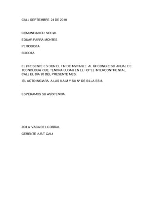 CALI, SEPTIEMBRE 24 DE 2018
COMUNICADOR SOCIAL
EDUAR PARRA MONTES
PERIODISTA
BOGOTA
EL PRESENTE ES CON EL FIN DE INVITARLE AL XII CONGRESO ANUAL DE
TECNOLOGIA QUE TENDRA LUGAR EN EL HOTEL INTERCONTINENTAL,
CALI, EL DIA 20 DEL PRESENTE MES.
EL ACTO INICIARA A LAS 8 A.M Y SU Nº DE SILLA ES 8.
ESPERAMOS SU ASISTENCIA.
ZOILA VACA DEL CORRAL
GERENTE A.R.T CALI
 