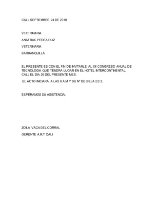 CALI, SEPTIEMBRE 24 DE 2018
VETERINARIA
ANAFRAC PEREA RUIZ
VETERINARIA
BARRANQUILLA
EL PRESENTE ES CON EL FIN DE INVITARLE AL XII CONGRESO ANUAL DE
TECNOLOGIA QUE TENDRA LUGAR EN EL HOTEL INTERCONTINENTAL,
CALI, EL DIA 20 DEL PRESENTE MES.
EL ACTO INICIARA A LAS 8 A.M Y SU Nº DE SILLA ES 2.
ESPERAMOS SU ASISTENCIA.
ZOILA VACA DEL CORRAL
GERENTE A.R.T CALI
 